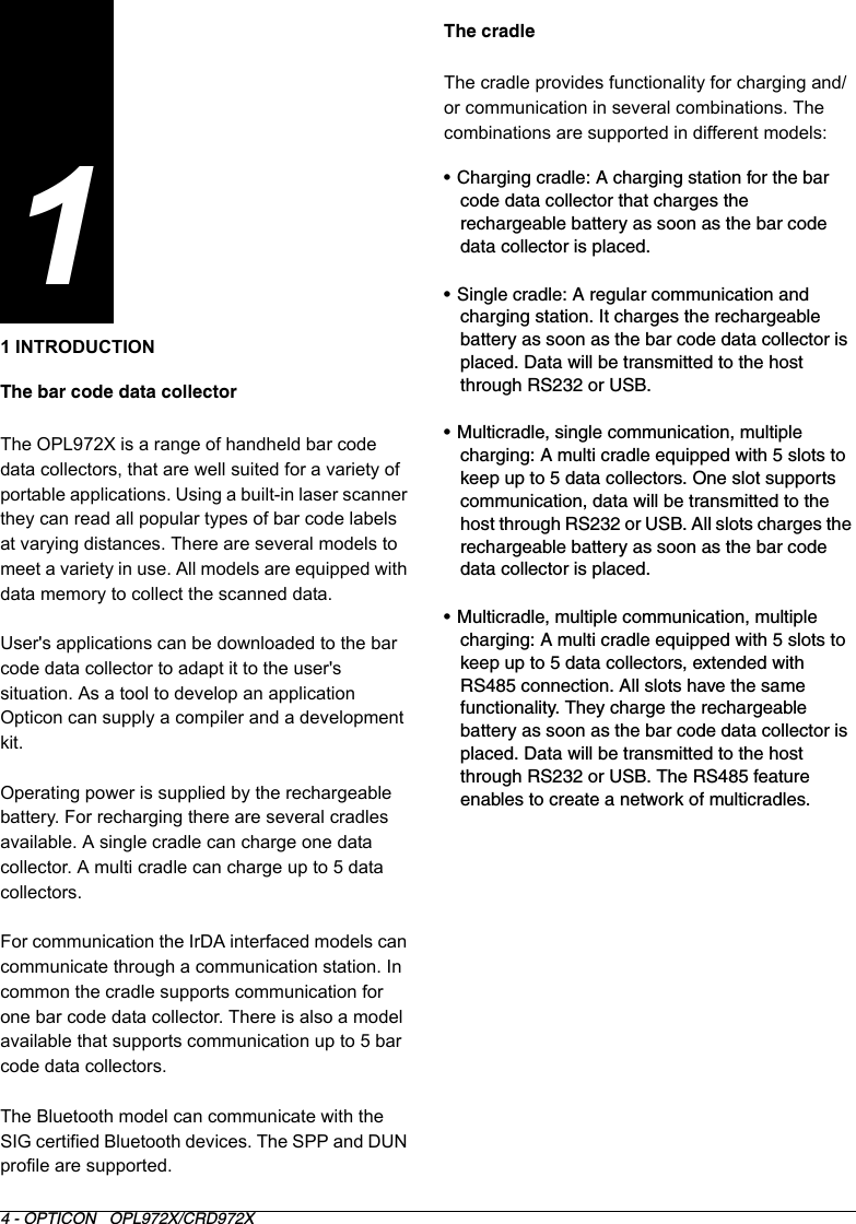 4 - OPTICON   OPL972X/CRD972X1 INTRODUCTIONThe bar code data collectorThe OPL972X is a range of handheld bar code data collectors, that are well suited for a variety of portable applications. Using a built-in laser scanner they can read all popular types of bar code labels at varying distances. There are several models to meet a variety in use. All models are equipped with data memory to collect the scanned data.User&apos;s applications can be downloaded to the bar code data collector to adapt it to the user&apos;s situation. As a tool to develop an application Opticon can supply a compiler and a development kit.Operating power is supplied by the rechargeable battery. For recharging there are several cradles available. A single cradle can charge one data collector. A multi cradle can charge up to 5 data collectors.For communication the IrDA interfaced models can communicate through a communication station. In common the cradle supports communication for one bar code data collector. There is also a model available that supports communication up to 5 bar code data collectors.The Bluetooth model can communicate with the SIG certified Bluetooth devices. The SPP and DUN profile are supported.The cradleThe cradle provides functionality for charging and/or communication in several combinations. The combinations are supported in different models:• Charging cradle: A charging station for the bar code data collector that charges the rechargeable battery as soon as the bar code data collector is placed.• Single cradle: A regular communication and charging station. It charges the rechargeable battery as soon as the bar code data collector is placed. Data will be transmitted to the host through RS232 or USB.• Multicradle, single communication, multiple charging: A multi cradle equipped with 5 slots to keep up to 5 data collectors. One slot supports communication, data will be transmitted to the host through RS232 or USB. All slots charges the rechargeable battery as soon as the bar code data collector is placed.• Multicradle, multiple communication, multiple charging: A multi cradle equipped with 5 slots to keep up to 5 data collectors, extended with RS485 connection. All slots have the same functionality. They charge the rechargeable battery as soon as the bar code data collector is placed. Data will be transmitted to the host through RS232 or USB. The RS485 feature enables to create a network of multicradles.1