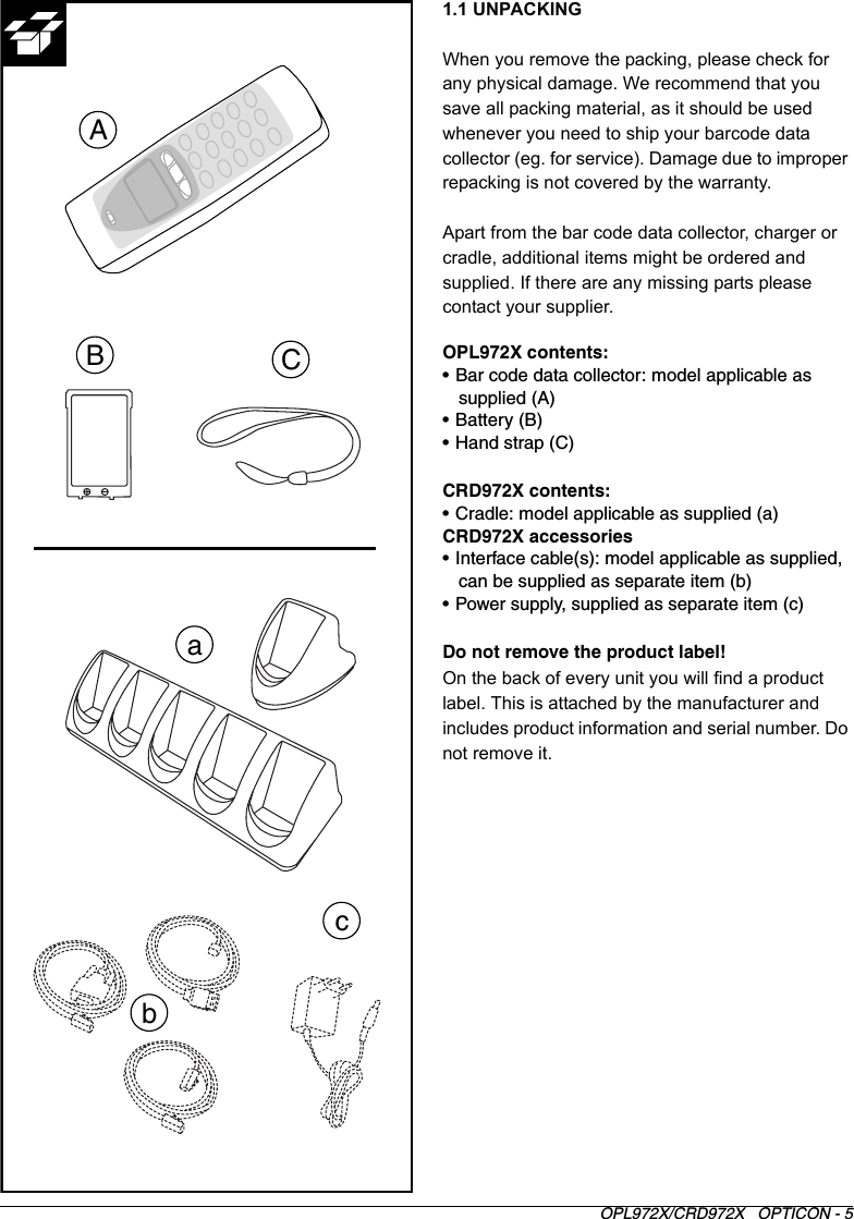 OPL972X/CRD972X   OPTICON - 51.1 UNPACKINGWhen you remove the packing, please check for any physical damage. We recommend that you save all packing material, as it should be used whenever you need to ship your barcode data collector (eg. for service). Damage due to improper repacking is not covered by the warranty.Apart from the bar code data collector, charger or cradle, additional items might be ordered and supplied. If there are any missing parts please contact your supplier.OPL972X contents:• Bar code data collector: model applicable as supplied (A)• Battery (B)• Hand strap (C)CRD972X contents:• Cradle: model applicable as supplied (a)CRD972X accessories• Interface cable(s): model applicable as supplied, can be supplied as separate item (b)• Power supply, supplied as separate item (c)Do not remove the product label!On the back of every unit you will find a product label. This is attached by the manufacturer and includes product information and serial number. Do not remove it.ABCabc