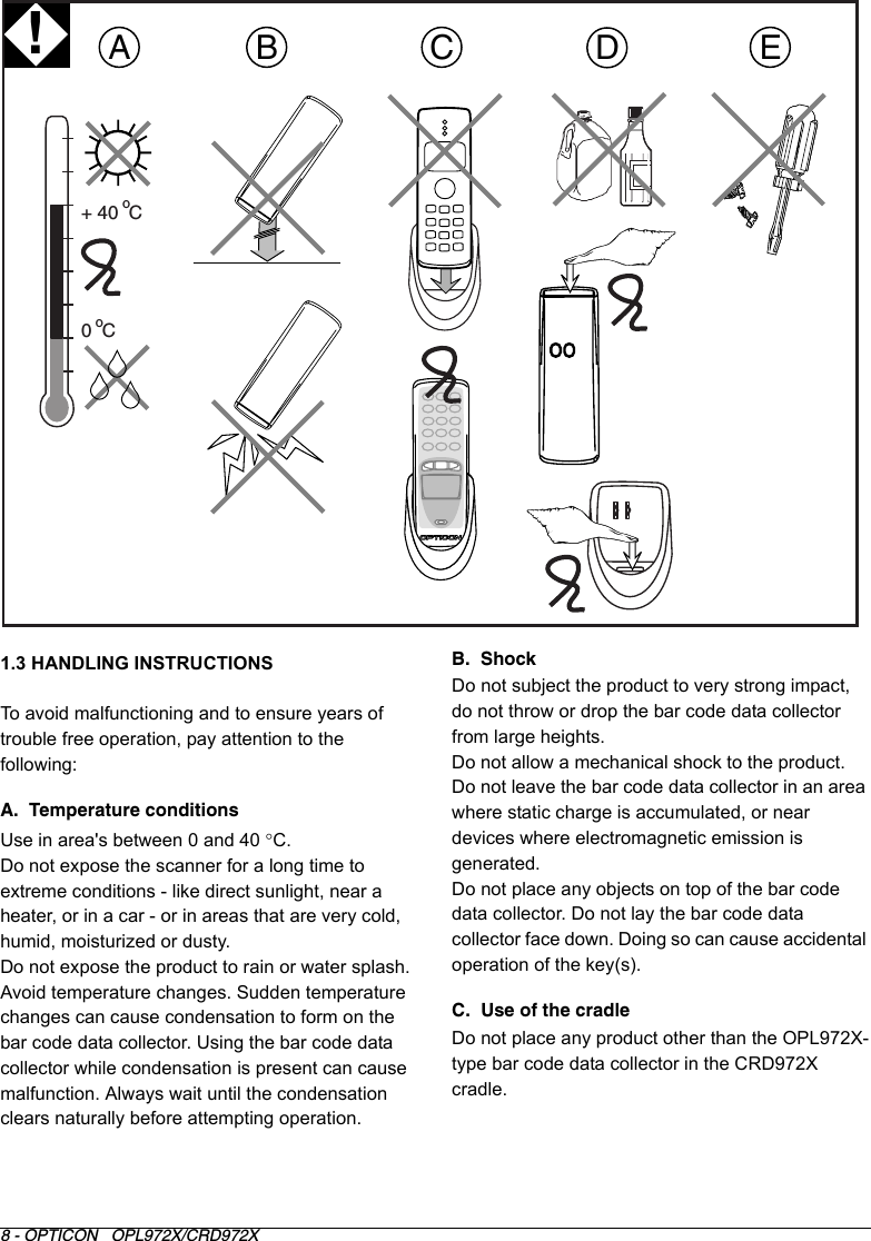 8 - OPTICON   OPL972X/CRD972X1.3 HANDLING INSTRUCTIONSTo avoid malfunctioning and to ensure years of trouble free operation, pay attention to the following:A.  Temperature conditionsUse in area&apos;s between 0 and 40 °C.Do not expose the scanner for a long time to extreme conditions - like direct sunlight, near a heater, or in a car - or in areas that are very cold, humid, moisturized or dusty. Do not expose the product to rain or water splash.Avoid temperature changes. Sudden temperature changes can cause condensation to form on the bar code data collector. Using the bar code data collector while condensation is present can cause malfunction. Always wait until the condensation clears naturally before attempting operation.B.  ShockDo not subject the product to very strong impact, do not throw or drop the bar code data collector from large heights.Do not allow a mechanical shock to the product.Do not leave the bar code data collector in an area where static charge is accumulated, or near devices where electromagnetic emission is generated.Do not place any objects on top of the bar code data collector. Do not lay the bar code data collector face down. Doing so can cause accidental operation of the key(s).C.  Use of the cradleDo not place any product other than the OPL972X-type bar code data collector in the CRD972X cradle.ADEB0  C+ 40  Coo!C