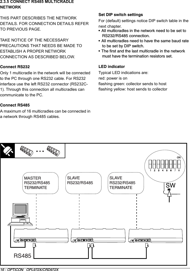 16 - OPTICON   OPL972X/CRD972X2.3.5 CONNECT RS485 MULTICRADLE NETWORK THIS PART DESCRIBES THE NETWORK DETAILS. FOR CONNECTION DETAILS REFER TO PREVIOUS PAGE.TAKE NOTICE OF THE NECESSARY PRECAUTIONS THAT NEEDS BE MADE TO ESTABLISH A PROPER NETWORK CONNECTION AS DESCRIBED BELOW.Connect RS232Only 1 multicradle in the network will be connected to the PC through one RS232 cable. For RS232 interface use the left RS232 connector (RS232C-1). Through this connection all multicradles can communicate to the PC.Connect RS485A maximum of 16 multicradles can be connected in a network through RS485 cables.Set DIP switch settingsFor (default) settings notice DIP switch table in the next chapter.• All multicradles in the network need to be set to RS232/RS485 connection.• All multicradles need to have the same baud rate to be set by DIP switch.• The first and the last multicradle in the network must have the termination resistors set.LED indicatorTypical LED indications are:red: power is onflashing green: collector sends to hostflashing yellow: host sends to collectorMASTERRS232/RS485 TERMINATESLAVERS232/RS485 SLAVERS232/RS485 TERMINATEON1    2    3    4    5    6