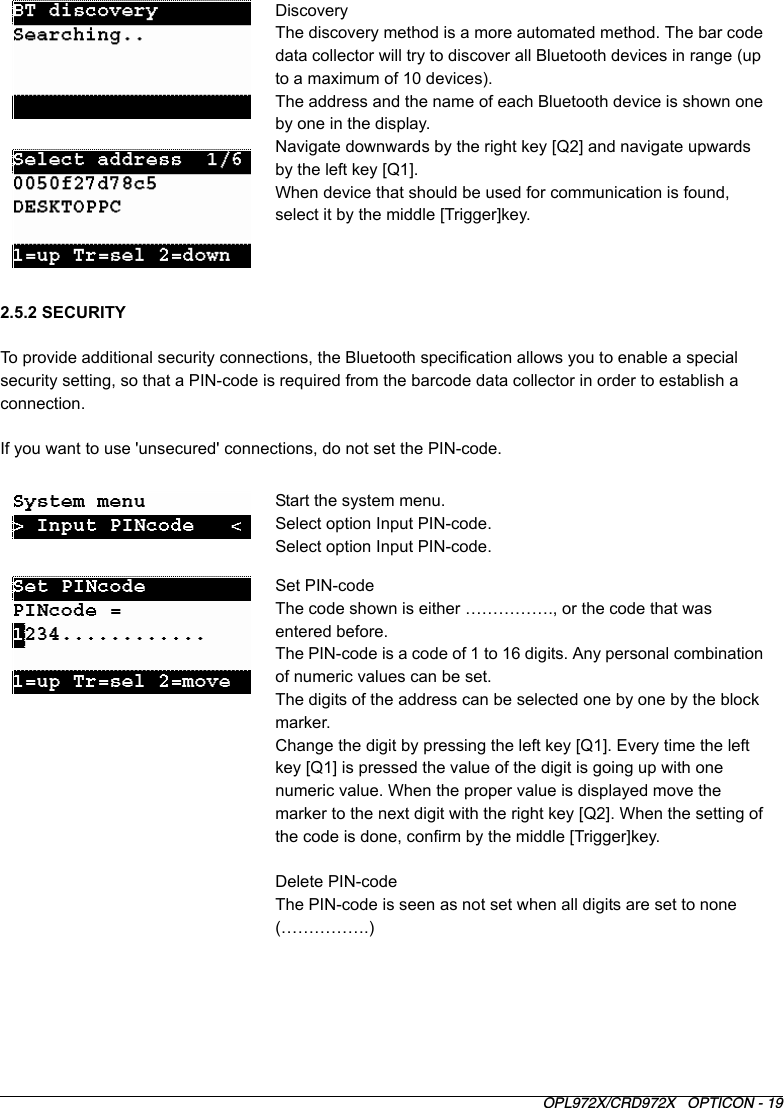 OPL972X/CRD972X   OPTICON - 192.5.2 SECURITYTo provide additional security connections, the Bluetooth specification allows you to enable a special security setting, so that a PIN-code is required from the barcode data collector in order to establish a connection.If you want to use &apos;unsecured&apos; connections, do not set the PIN-code.DiscoveryThe discovery method is a more automated method. The bar code data collector will try to discover all Bluetooth devices in range (up to a maximum of 10 devices). The address and the name of each Bluetooth device is shown one by one in the display.Navigate downwards by the right key [Q2] and navigate upwards by the left key [Q1]. When device that should be used for communication is found, select it by the middle [Trigger]key.Start the system menu.Select option Input PIN-code.Select option Input PIN-code.Set PIN-codeThe code shown is either ……………., or the code that was entered before.The PIN-code is a code of 1 to 16 digits. Any personal combination of numeric values can be set. The digits of the address can be selected one by one by the block marker.Change the digit by pressing the left key [Q1]. Every time the left key [Q1] is pressed the value of the digit is going up with one numeric value. When the proper value is displayed move the marker to the next digit with the right key [Q2]. When the setting of the code is done, confirm by the middle [Trigger]key.Delete PIN-codeThe PIN-code is seen as not set when all digits are set to none (…………….)