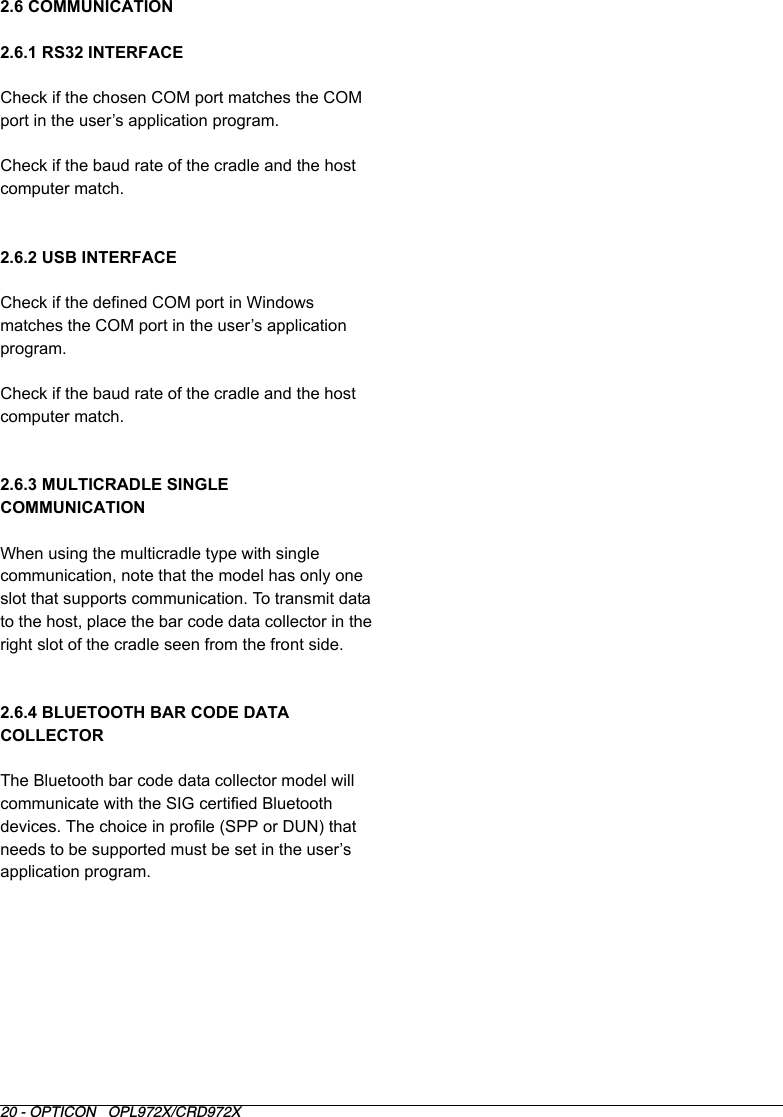 20 - OPTICON   OPL972X/CRD972X2.6 COMMUNICATION2.6.1 RS32 INTERFACECheck if the chosen COM port matches the COM port in the user’s application program.Check if the baud rate of the cradle and the host computer match. 2.6.2 USB INTERFACECheck if the defined COM port in Windows matches the COM port in the user’s application program.Check if the baud rate of the cradle and the host computer match. 2.6.3 MULTICRADLE SINGLE COMMUNICATION When using the multicradle type with single communication, note that the model has only one slot that supports communication. To transmit data to the host, place the bar code data collector in the right slot of the cradle seen from the front side.2.6.4 BLUETOOTH BAR CODE DATA COLLECTORThe Bluetooth bar code data collector model will communicate with the SIG certified Bluetooth devices. The choice in profile (SPP or DUN) that needs to be supported must be set in the user’s application program. 