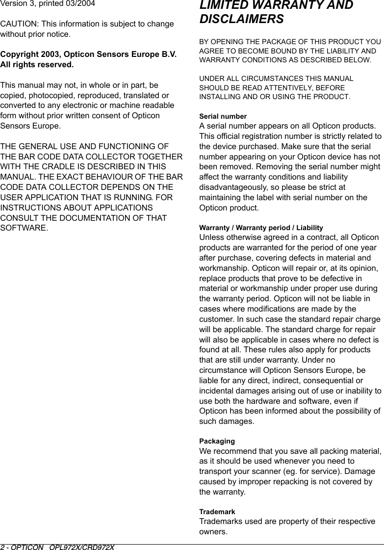 2 - OPTICON   OPL972X/CRD972XLIMITED WARRANTY AND DISCLAIMERSBY OPENING THE PACKAGE OF THIS PRODUCT YOU AGREE TO BECOME BOUND BY THE LIABILITY AND WARRANTY CONDITIONS AS DESCRIBED BELOW.UNDER ALL CIRCUMSTANCES THIS MANUAL SHOULD BE READ ATTENTIVELY, BEFORE INSTALLING AND OR USING THE PRODUCT.Serial number A serial number appears on all Opticon products. This official registration number is strictly related to the device purchased. Make sure that the serial number appearing on your Opticon device has not been removed. Removing the serial number might affect the warranty conditions and liability disadvantageously, so please be strict at maintaining the label with serial number on the Opticon product.Warranty / Warranty period / LiabilityUnless otherwise agreed in a contract, all Opticon products are warranted for the period of one year after purchase, covering defects in material and workmanship. Opticon will repair or, at its opinion, replace products that prove to be defective in material or workmanship under proper use during the warranty period. Opticon will not be liable in cases where modifications are made by the customer. In such case the standard repair charge will be applicable. The standard charge for repair will also be applicable in cases where no defect is found at all. These rules also apply for products that are still under warranty. Under no circumstance will Opticon Sensors Europe, be liable for any direct, indirect, consequential or incidental damages arising out of use or inability to use both the hardware and software, even if Opticon has been informed about the possibility of such damages.PackagingWe recommend that you save all packing material, as it should be used whenever you need to transport your scanner (eg. for service). Damage caused by improper repacking is not covered by the warranty.TrademarkTrademarks used are property of their respective owners.Version 3, printed 03/2004CAUTION: This information is subject to change without prior notice. Copyright 2003, Opticon Sensors Europe B.V. All rights reserved.This manual may not, in whole or in part, be copied, photocopied, reproduced, translated or converted to any electronic or machine readable form without prior written consent of Opticon Sensors Europe.THE GENERAL USE AND FUNCTIONING OF THE BAR CODE DATA COLLECTOR TOGETHER WITH THE CRADLE IS DESCRIBED IN THIS MANUAL. THE EXACT BEHAVIOUR OF THE BAR CODE DATA COLLECTOR DEPENDS ON THE USER APPLICATION THAT IS RUNNING. FOR INSTRUCTIONS ABOUT APPLICATIONS CONSULT THE DOCUMENTATION OF THAT SOFTWARE. 
