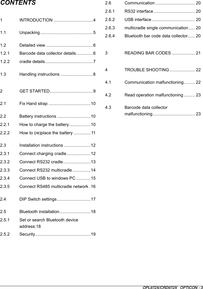 OPL972X/CRD972X   OPTICON - 3CONTENTS1 INTRODUCTION .................................41.1 Unpacking............................................51.2 Detailed view .......................................61.2.1 Barcode data collector details..............61.2.2 cradle details........................................71.3 Handling instructions ...........................82 GET STARTED....................................92.1 Fix Hand strap ...................................102.2 Battery instructions ............................102.2.1 How to charge the battery..................102.2.2 How to (re)place the battery .............. 112.3 Installation instructions ......................122.3.1 Connect charging cradle....................122.3.2 Connect RS232 cradle.......................132.3.3 Connect RS232 multicradle ...............142.3.4 Connect USB to windows PC ............152.3.5 Connect RS485 multicradle network .162.4 DIP Switch settings............................172.5 Bluetooth installation..........................182.5.1 Set or search Bluetooth device address:182.5.2 Security..............................................192.6 Communication ................................. 202.6.1 RS32 interface .................................. 202.6.2 USB interface.................................... 202.6.3 multicradle single communication ..... 202.6.4 Bluetooth bar code data collector...... 203 READING BAR CODES ................... 214 TROUBLE SHOOTING ..................... 224.1 Communication malfunctioning ......... 224.2 Read operation malfunctioning ......... 234.3 Barcode data collector malfunctioning................................... 23