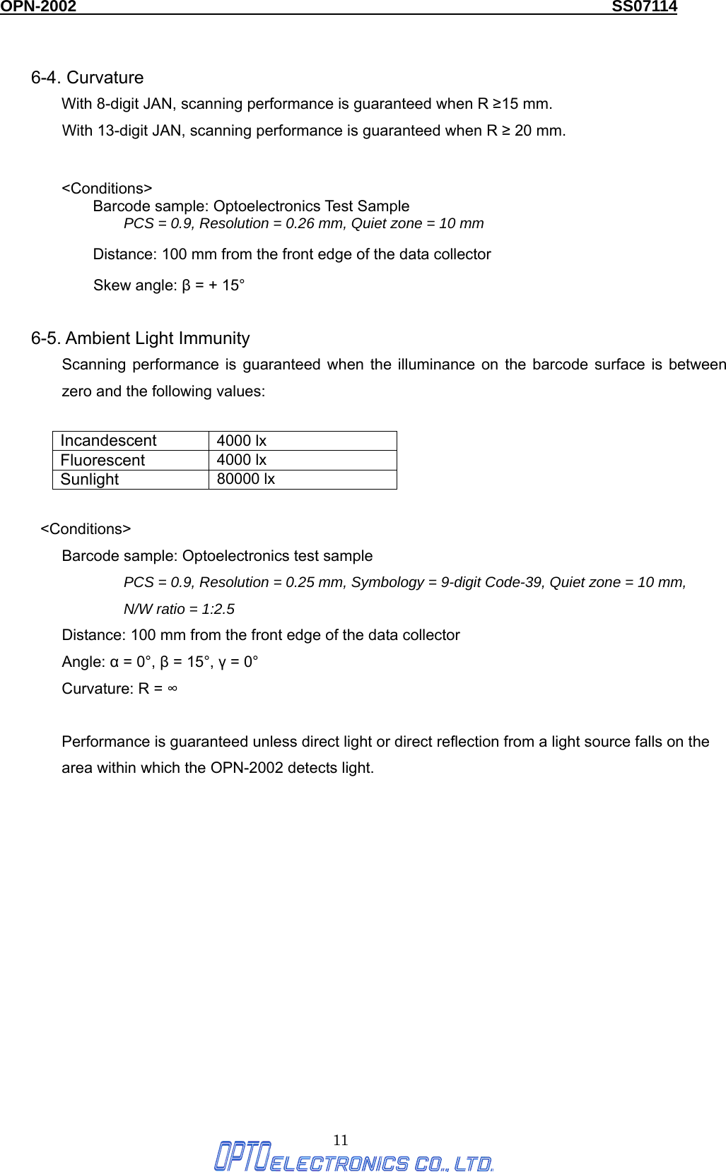 OPN-2002                                                                  SS07114  11  6-4. Curvature   With 8-digit JAN, scanning performance is guaranteed when R ≥15 mm. With 13-digit JAN, scanning performance is guaranteed when R ≥ 20 mm.   &lt;Conditions&gt; Barcode sample: Optoelectronics Test Sample PCS = 0.9, Resolution = 0.26 mm, Quiet zone = 10 mm Distance: 100 mm from the front edge of the data collector Skew angle: β = + 15°  6-5. Ambient Light Immunity Scanning performance is guaranteed when the illuminance on the barcode surface is between zero and the following values:  Incandescent 4000 lx Fluorescent 4000 lx Sunlight 80000 lx   &lt;Conditions&gt; Barcode sample: Optoelectronics test sample PCS = 0.9, Resolution = 0.25 mm, Symbology = 9-digit Code-39, Quiet zone = 10 mm,   N/W ratio = 1:2.5 Distance: 100 mm from the front edge of the data collector Angle: α = 0°, β = 15°, γ = 0° Curvature: R = ∞  Performance is guaranteed unless direct light or direct reflection from a light source falls on the area within which the OPN-2002 detects light. 