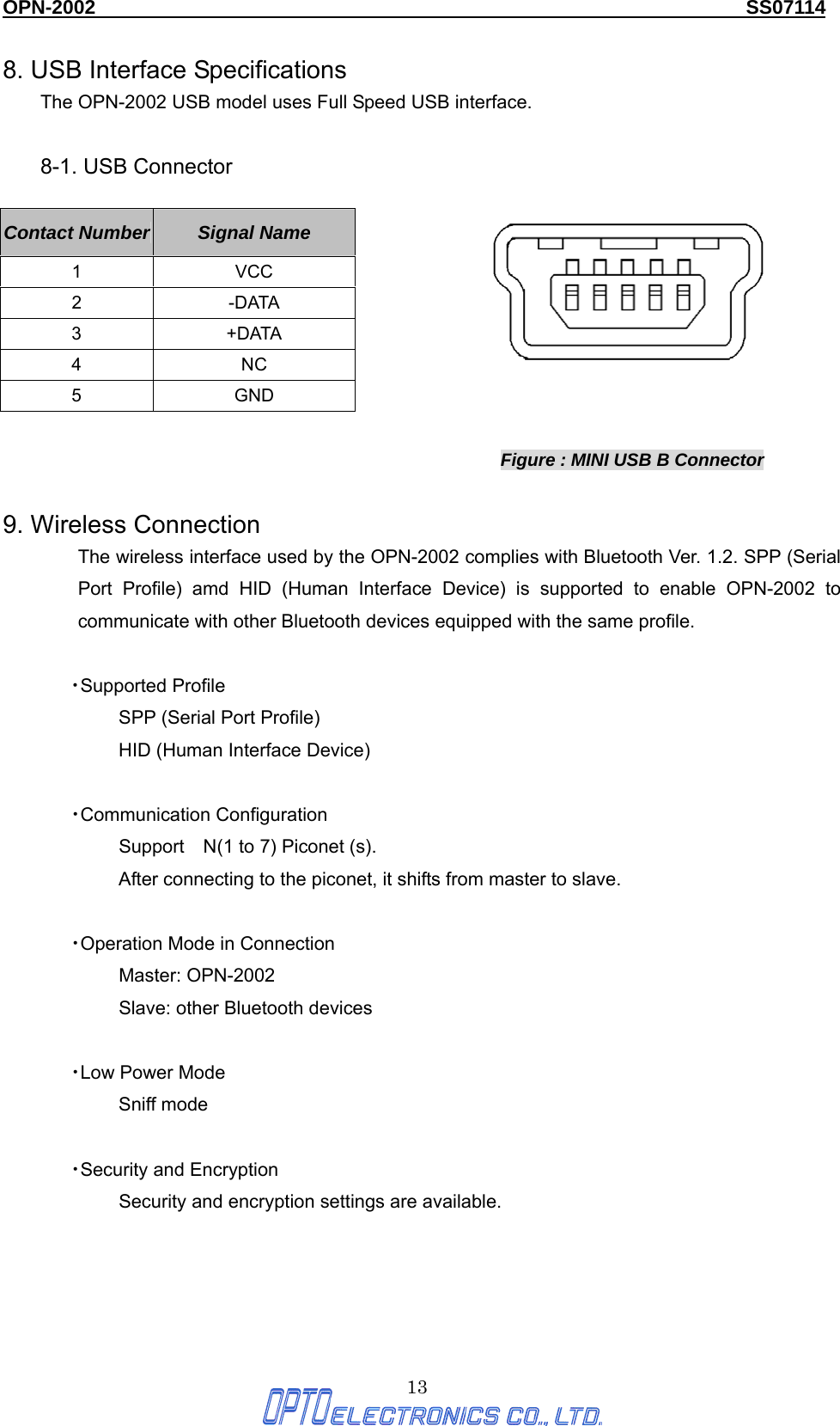 OPN-2002                                                                  SS07114  13 8. USB Interface Specifications The OPN-2002 USB model uses Full Speed USB interface.    8-1. USB Connector                                       Figure : MINI USB B Connector  9. Wireless Connection The wireless interface used by the OPN-2002 complies with Bluetooth Ver. 1.2. SPP (Serial Port Profile) amd HID (Human Interface Device) is supported to enable OPN-2002 to communicate with other Bluetooth devices equipped with the same profile.  ・Supported Profile SPP (Serial Port Profile) HID (Human Interface Device)  ・Communication Configuration Support N(1 to 7) Piconet (s). After connecting to the piconet, it shifts from master to slave.  ・Operation Mode in Connection Master: OPN-2002 Slave: other Bluetooth devices  ・Low Power Mode Sniff mode  ・Security and Encryption Security and encryption settings are available.     Contact Number  Signal Name 1 VCC 2 -DATA 3 +DATA 4 NC 5 GND 