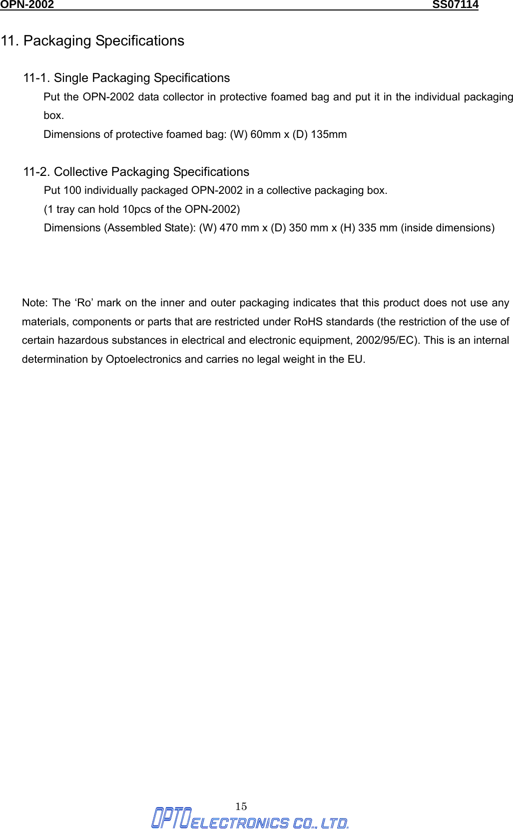 OPN-2002                                                                  SS07114  15 11. Packaging Specifications  11-1. Single Packaging Specifications Put the OPN-2002 data collector in protective foamed bag and put it in the individual packaging box. Dimensions of protective foamed bag: (W) 60mm x (D) 135mm    11-2. Collective Packaging Specifications     Put 100 individually packaged OPN-2002 in a collective packaging box.   (1 tray can hold 10pcs of the OPN-2002) Dimensions (Assembled State): (W) 470 mm x (D) 350 mm x (H) 335 mm (inside dimensions)    Note: The ‘Ro’ mark on the inner and outer packaging indicates that this product does not use any materials, components or parts that are restricted under RoHS standards (the restriction of the use of certain hazardous substances in electrical and electronic equipment, 2002/95/EC). This is an internal determination by Optoelectronics and carries no legal weight in the EU. 