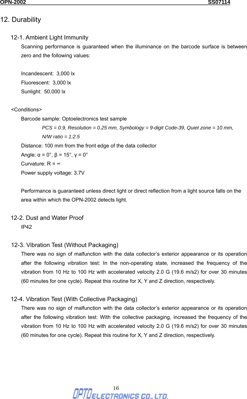 OPN-2002                                                                  SS07114  16 12. Durability  12-1. Ambient Light Immunity Scanning performance is guaranteed when the illuminance on the barcode surface is between zero and the following values:  Incandescent:  3,000 lx Fluorescent: 3,000 lx Sunlight: 50,000 lx  &lt;Conditions&gt; Barcode sample: Optoelectronics test sample PCS = 0.9, Resolution = 0.25 mm, Symbology = 9-digit Code-39, Quiet zone = 10 mm,   N/W ratio = 1:2.5 Distance: 100 mm from the front edge of the data collector Angle: α = 0°, β = 15°, γ = 0° Curvature: R = ∞ Power supply voltage: 3.7V  Performance is guaranteed unless direct light or direct reflection from a light source falls on the area within which the OPN-2002 detects light.  12-2. Dust and Water Proof IP42  12-3. Vibration Test (Without Packaging) There was no sign of malfunction with the data collector’s exterior appearance or its operation after the following vibration test: In the non-operating state, increased the frequency of the vibration from 10 Hz to 100 Hz with accelerated velocity 2.0 G (19.6 m/s2) for over 30 minutes (60 minutes for one cycle). Repeat this routine for X, Y and Z direction, respectively.  12-4. Vibration Test (With Collective Packaging) There was no sign of malfunction with the data collector’s exterior appearance or its operation after the following vibration test: With the collective packaging, increased the frequency of the vibration from 10 Hz to 100 Hz with accelerated velocity 2.0 G (19.6 m/s2) for over 30 minutes (60 minutes for one cycle). Repeat this routine for X, Y and Z direction, respectively.   