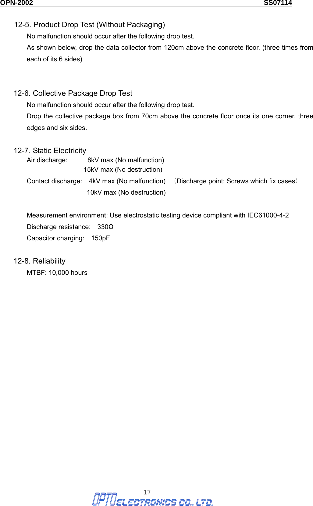 OPN-2002                                                                  SS07114  17 12-5. Product Drop Test (Without Packaging) No malfunction should occur after the following drop test. As shown below, drop the data collector from 120cm above the concrete floor. (three times from each of its 6 sides)     12-6. Collective Package Drop Test No malfunction should occur after the following drop test. Drop the collective package box from 70cm above the concrete floor once its one corner, three edges and six sides.    12-7. Static Electricity Air discharge:      8kV max (No malfunction)                  15kV max (No destruction) Contact discharge:    4kV max (No malfunction)   （Discharge point: Screws which fix cases）               10kV max (No destruction)  Measurement environment: Use electrostatic testing device compliant with IEC61000-4-2 Discharge resistance:  330Ω Capacitor charging:  150pF  12-8. Reliability     MTBF: 10,000 hours      