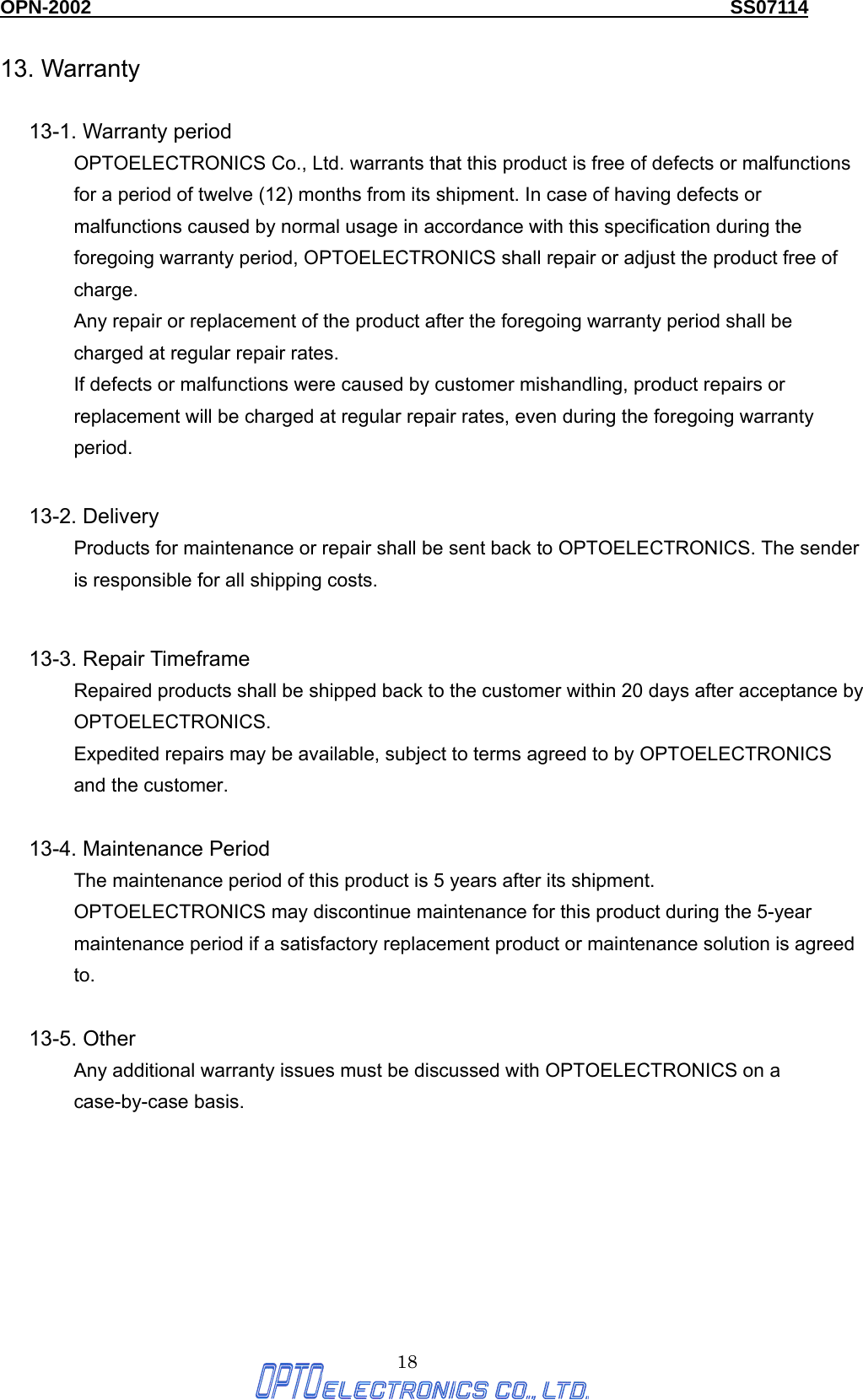 OPN-2002                                                                  SS07114  18 13. Warranty  13-1. Warranty period OPTOELECTRONICS Co., Ltd. warrants that this product is free of defects or malfunctions for a period of twelve (12) months from its shipment. In case of having defects or malfunctions caused by normal usage in accordance with this specification during the foregoing warranty period, OPTOELECTRONICS shall repair or adjust the product free of charge. Any repair or replacement of the product after the foregoing warranty period shall be charged at regular repair rates. If defects or malfunctions were caused by customer mishandling, product repairs or replacement will be charged at regular repair rates, even during the foregoing warranty period.   13-2. Delivery Products for maintenance or repair shall be sent back to OPTOELECTRONICS. The sender is responsible for all shipping costs.  13-3. Repair Timeframe Repaired products shall be shipped back to the customer within 20 days after acceptance by OPTOELECTRONICS. Expedited repairs may be available, subject to terms agreed to by OPTOELECTRONICS and the customer.  13-4. Maintenance Period The maintenance period of this product is 5 years after its shipment. OPTOELECTRONICS may discontinue maintenance for this product during the 5-year maintenance period if a satisfactory replacement product or maintenance solution is agreed to.  13-5. Other Any additional warranty issues must be discussed with OPTOELECTRONICS on a case-by-case basis. 