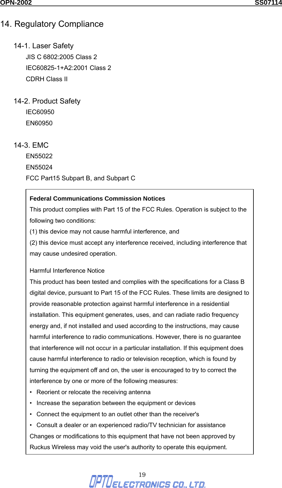 OPN-2002                                                                  SS07114  19 14. Regulatory Compliance  14-1. Laser Safety JIS C 6802:2005 Class 2 IEC60825-1+A2:2001 Class 2 CDRH Class II  14-2. Product Safety IEC60950 EN60950  14-3. EMC EN55022 EN55024 FCC Part15 Subpart B, and Subpart C                    Federal Communications Commission Notices This product complies with Part 15 of the FCC Rules. Operation is subject to the following two conditions: (1) this device may not cause harmful interference, and   (2) this device must accept any interference received, including interference that may cause undesired operation.   Harmful Interference Notice   This product has been tested and complies with the specifications for a Class B digital device, pursuant to Part 15 of the FCC Rules. These limits are designed to provide reasonable protection against harmful interference in a residential installation. This equipment generates, uses, and can radiate radio frequency energy and, if not installed and used according to the instructions, may cause harmful interference to radio communications. However, there is no guarantee that interference will not occur in a particular installation. If this equipment does cause harmful interference to radio or television reception, which is found by turning the equipment off and on, the user is encouraged to try to correct the interference by one or more of the following measures:   •   Reorient or relocate the receiving antenna   •   Increase the separation between the equipment or devices   •   Connect the equipment to an outlet other than the receiver&apos;s   •   Consult a dealer or an experienced radio/TV technician for assistance   Changes or modifications to this equipment that have not been approved by Ruckus Wireless may void the user&apos;s authority to operate this equipment. 