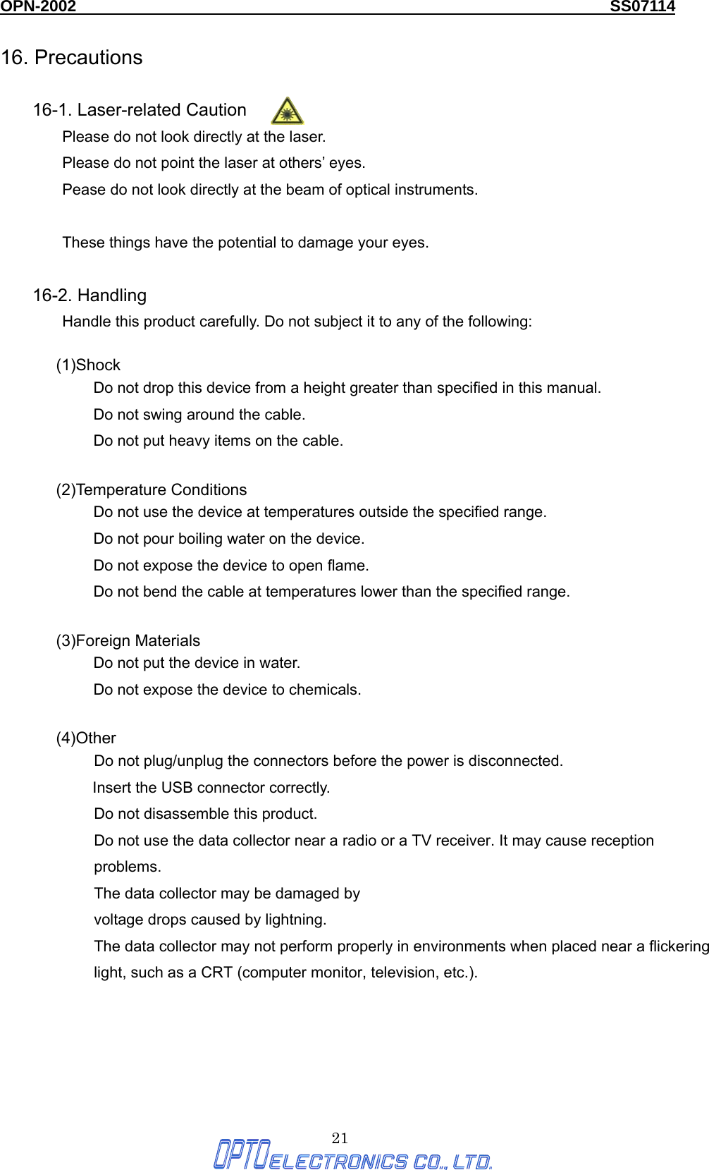 OPN-2002                                                                  SS07114  21 16. Precautions  16-1. Laser-related Caution Please do not look directly at the laser. Please do not point the laser at others’ eyes. Pease do not look directly at the beam of optical instruments.  These things have the potential to damage your eyes.  16-2. Handling Handle this product carefully. Do not subject it to any of the following:  (1)Shock Do not drop this device from a height greater than specified in this manual. Do not swing around the cable. Do not put heavy items on the cable.  (2)Temperature Conditions Do not use the device at temperatures outside the specified range. Do not pour boiling water on the device. Do not expose the device to open flame. Do not bend the cable at temperatures lower than the specified range.  (3)Foreign Materials Do not put the device in water. Do not expose the device to chemicals.  (4)Other Do not plug/unplug the connectors before the power is disconnected.   Insert the USB connector correctly. Do not disassemble this product. Do not use the data collector near a radio or a TV receiver. It may cause reception problems. The data collector may be damaged by   voltage drops caused by lightning. The data collector may not perform properly in environments when placed near a flickering light, such as a CRT (computer monitor, television, etc.).      