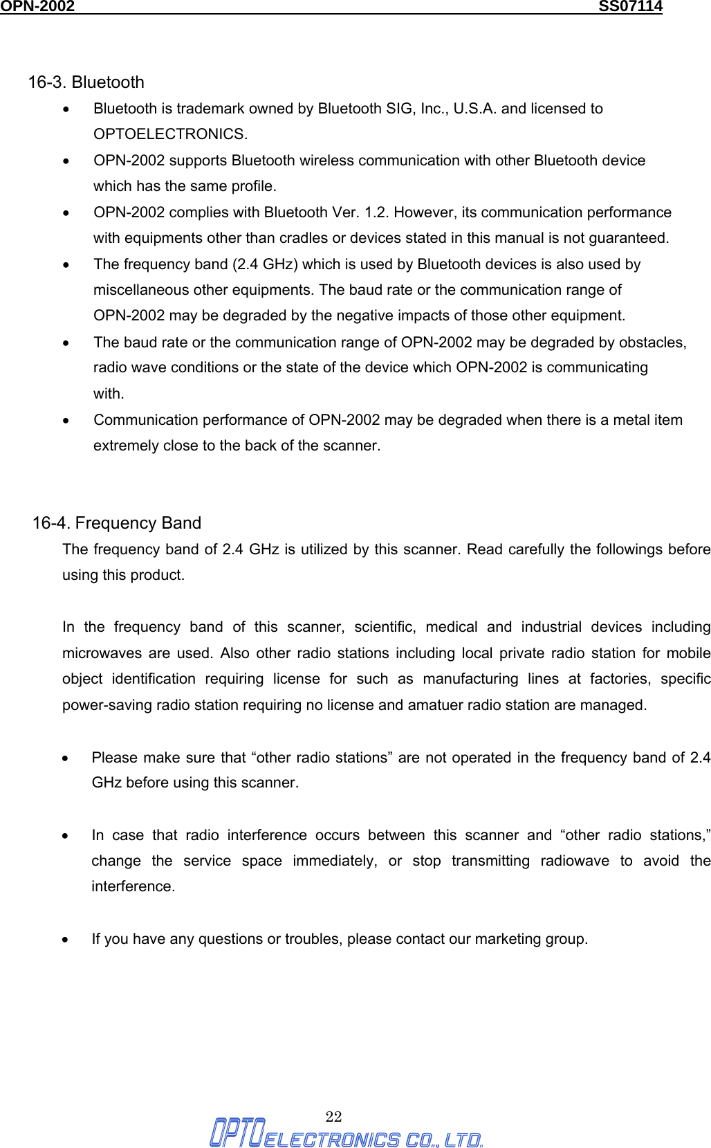 OPN-2002                                                                  SS07114  22      16-3. Bluetooth •  Bluetooth is trademark owned by Bluetooth SIG, Inc., U.S.A. and licensed to OPTOELECTRONICS.  •  OPN-2002 supports Bluetooth wireless communication with other Bluetooth device which has the same profile. •  OPN-2002 complies with Bluetooth Ver. 1.2. However, its communication performance with equipments other than cradles or devices stated in this manual is not guaranteed.   •  The frequency band (2.4 GHz) which is used by Bluetooth devices is also used by miscellaneous other equipments. The baud rate or the communication range of OPN-2002 may be degraded by the negative impacts of those other equipment. •  The baud rate or the communication range of OPN-2002 may be degraded by obstacles, radio wave conditions or the state of the device which OPN-2002 is communicating with.  •  Communication performance of OPN-2002 may be degraded when there is a metal item extremely close to the back of the scanner.   16-4. Frequency Band The frequency band of 2.4 GHz is utilized by this scanner. Read carefully the followings before using this product.  In the frequency band of this scanner, scientific, medical and industrial devices including microwaves are used. Also other radio stations including local private radio station for mobile object identification requiring license for such as manufacturing lines at factories, specific power-saving radio station requiring no license and amatuer radio station are managed.  •  Please make sure that “other radio stations” are not operated in the frequency band of 2.4 GHz before using this scanner.  •  In case that radio interference occurs between this scanner and “other radio stations,” change the service space immediately, or stop transmitting radiowave to avoid the interference.  •  If you have any questions or troubles, please contact our marketing group. 