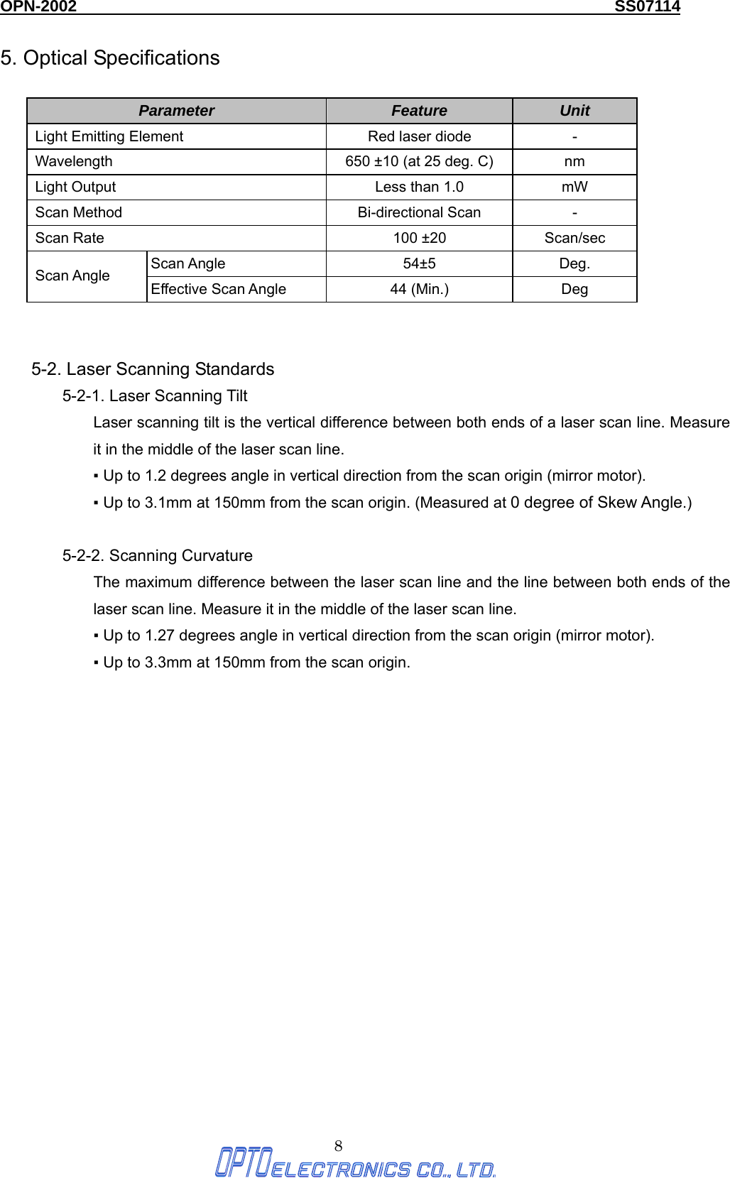 OPN-2002                                                                  SS07114  8 5. Optical Specifications  Parameter  Feature  Unit Light Emitting Element  Red laser diode  - Wavelength  650 ±10 (at 25 deg. C)  nm Light Output  Less than 1.0  mW Scan Method  Bi-directional Scan  - Scan Rate  100 ±20  Scan/sec Scan Angle  54±5  Deg. Scan Angle  Effective Scan Angle  44 (Min.)  Deg  5-2. Laser Scanning Standards 5-2-1. Laser Scanning Tilt   Laser scanning tilt is the vertical difference between both ends of a laser scan line. Measure it in the middle of the laser scan line.   ▪ Up to 1.2 degrees angle in vertical direction from the scan origin (mirror motor). ▪ Up to 3.1mm at 150mm from the scan origin. (Measured at 0 degree of Skew Angle.)  5-2-2. Scanning Curvature   The maximum difference between the laser scan line and the line between both ends of the laser scan line. Measure it in the middle of the laser scan line.   ▪ Up to 1.27 degrees angle in vertical direction from the scan origin (mirror motor). ▪ Up to 3.3mm at 150mm from the scan origin.     