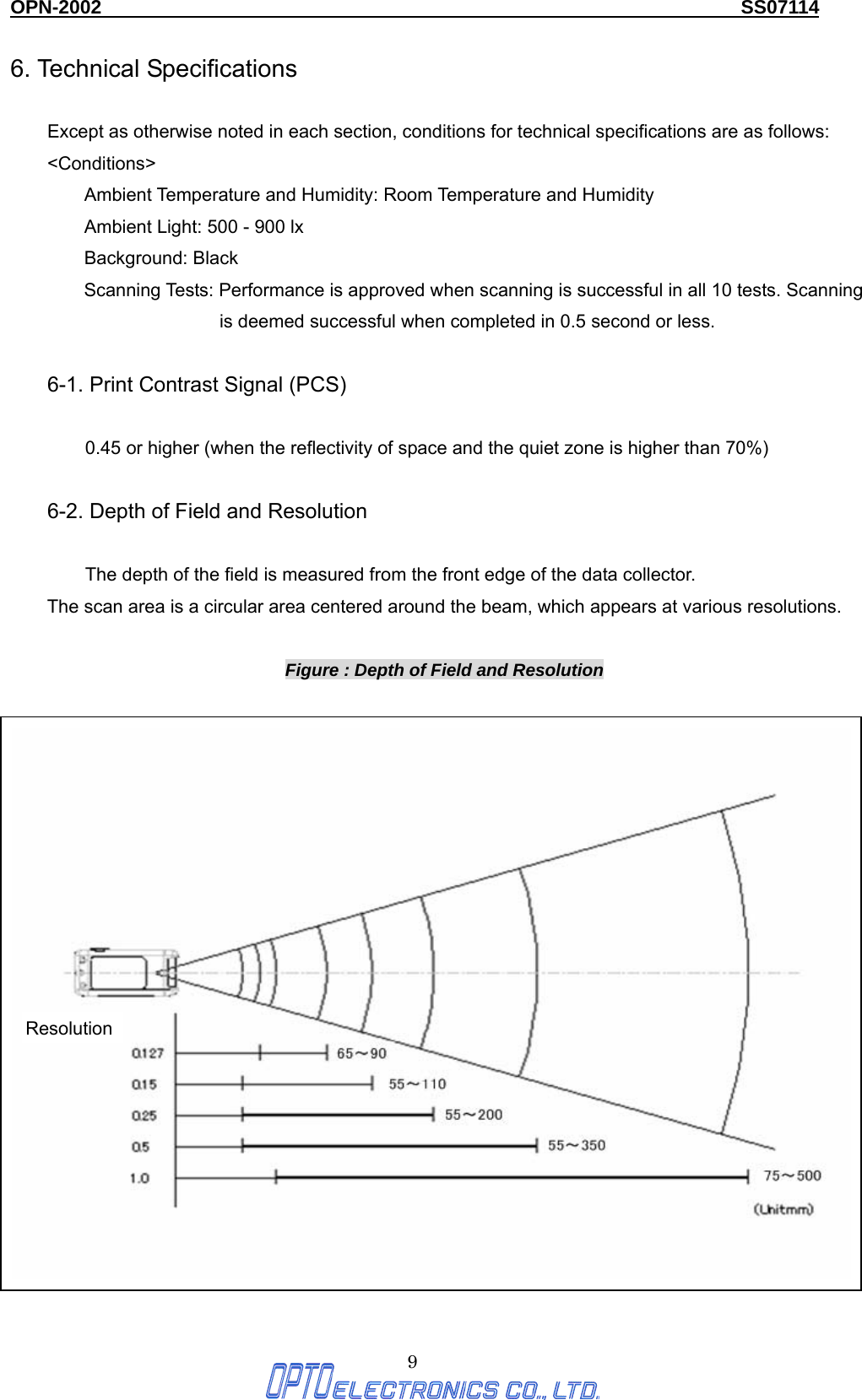 OPN-2002                                                                  SS07114  9 6. Technical Specifications    Except as otherwise noted in each section, conditions for technical specifications are as follows: &lt;Conditions&gt; Ambient Temperature and Humidity: Room Temperature and Humidity Ambient Light: 500 - 900 lx Background: Black Scanning Tests: Performance is approved when scanning is successful in all 10 tests. Scanning is deemed successful when completed in 0.5 second or less.    6-1. Print Contrast Signal (PCS)  0.45 or higher (when the reflectivity of space and the quiet zone is higher than 70%)  6-2. Depth of Field and Resolution  The depth of the field is measured from the front edge of the data collector.   The scan area is a circular area centered around the beam, which appears at various resolutions.  Figure : Depth of Field and Resolution 65～90 55～11055～20055～350Resolution