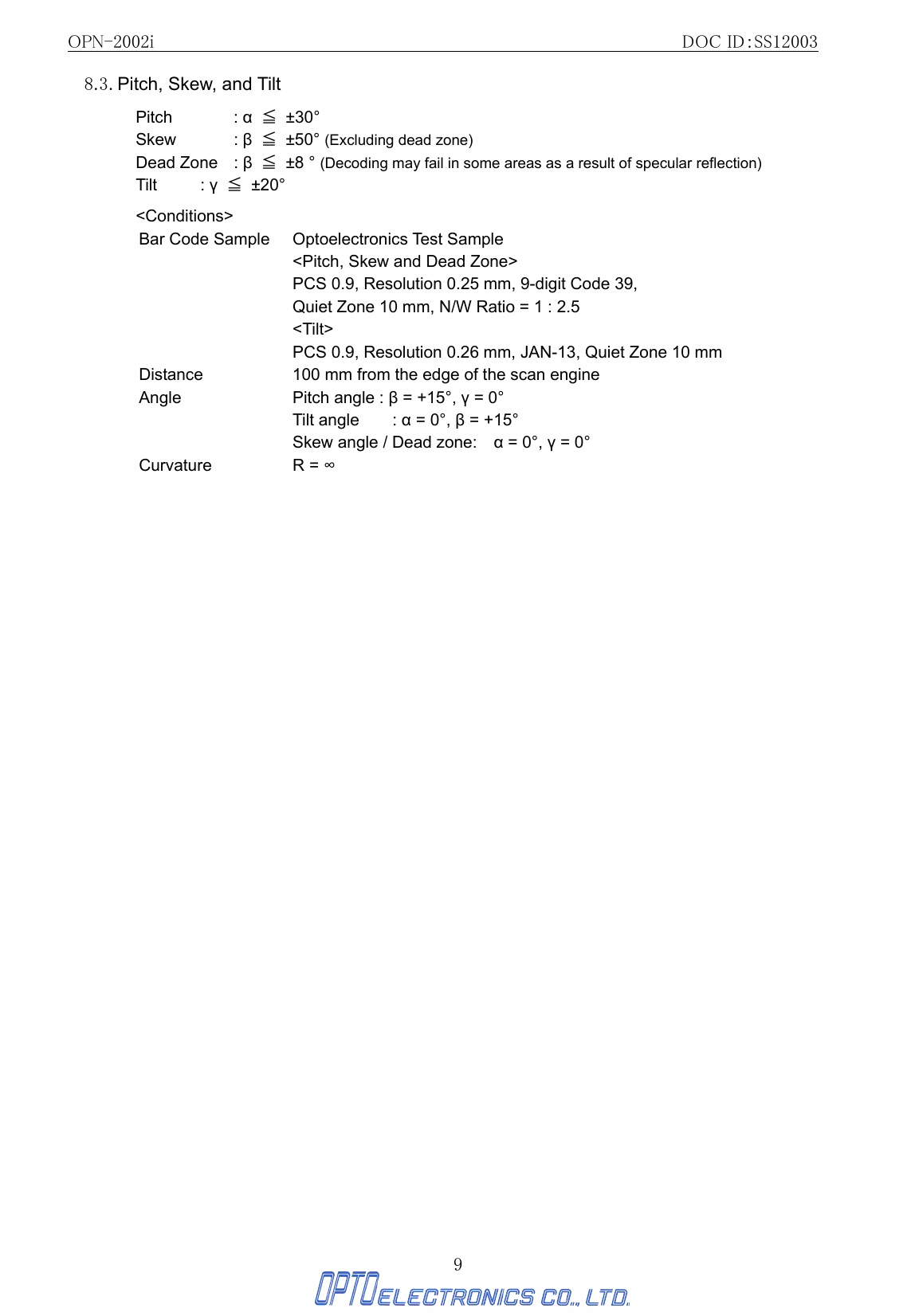 OPN-2002i                                                DOC ID：SS12003 9 8.3. Pitch, Skew, and Tilt   Pitch   : α ≦ ±30° Skew   : β ≦ ±50° (Excluding dead zone) Dead Zone  : β ≦ ±8 ° (Decoding may fail in some areas as a result of specular reflection)   Tilt   : γ ≦ ±20°  &lt;Conditions&gt; Bar Code Sample  Optoelectronics Test Sample   &lt;Pitch, Skew and Dead Zone&gt;   PCS 0.9, Resolution 0.25 mm, 9-digit Code 39,   Quiet Zone 10 mm, N/W Ratio = 1 : 2.5  &lt;Tilt&gt; PCS 0.9, Resolution 0.26 mm, JAN-13, Quiet Zone 10 mm Distance  100 mm from the edge of the scan engine Angle  Pitch angle : β = +15°, γ = 0° Tilt angle    : α = 0°, β = +15° Skew angle / Dead zone:    α = 0°, γ = 0° Curvature R = ∞ 