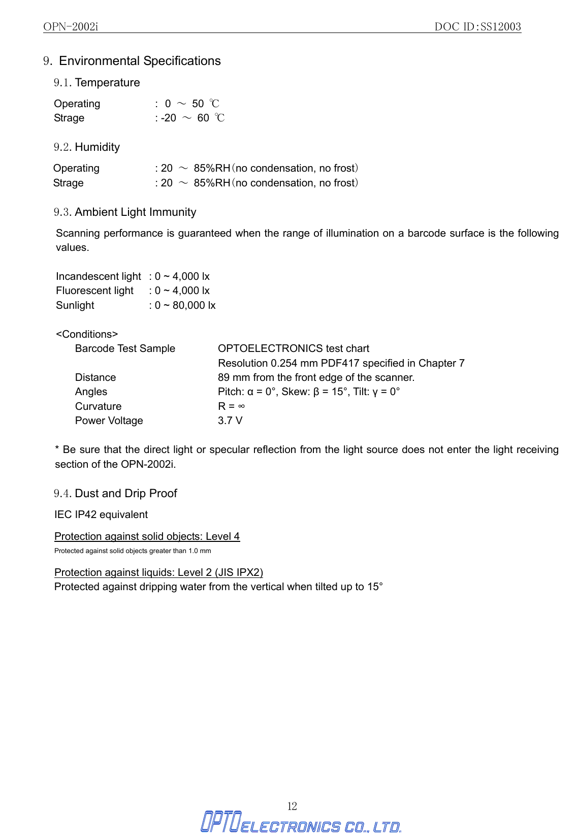 OPN-2002i                                                DOC ID：SS12003 12 9. Environmental Specifications  9.1. Temperature Operating : 0  ～ 50 ℃      Strage : -20 ～ 60 ℃  9.2. Humidity Operating : 20 ～ 85%RH（no condensation, no frost） Strage : 20 ～ 85%RH（no condensation, no frost）   9.3. Ambient Light Immunity   Scanning performance is guaranteed when the range of illumination on a barcode surface is the following values.  Incandescent light  : 0 ~ 4,000 lx Fluorescent light  : 0 ~ 4,000 lx Sunlight      : 0 ~ 80,000 lx  &lt;Conditions&gt; Barcode Test Sample  OPTOELECTRONICS test chart   Resolution 0.254 mm PDF417 specified in Chapter 7   Distance  89 mm from the front edge of the scanner. Angles Pitch: α = 0°, Skew: β = 15°, Tilt: γ = 0° Curvature R = ∞ Power Voltage    3.7 V  * Be sure that the direct light or specular reflection from the light source does not enter the light receiving section of the OPN-2002i.    9.4. Dust and Drip Proof   IEC IP42 equivalent  Protection against solid objects: Level 4 Protected against solid objects greater than 1.0 mm  Protection against liquids: Level 2 (JIS IPX2) Protected against dripping water from the vertical when tilted up to 15°  