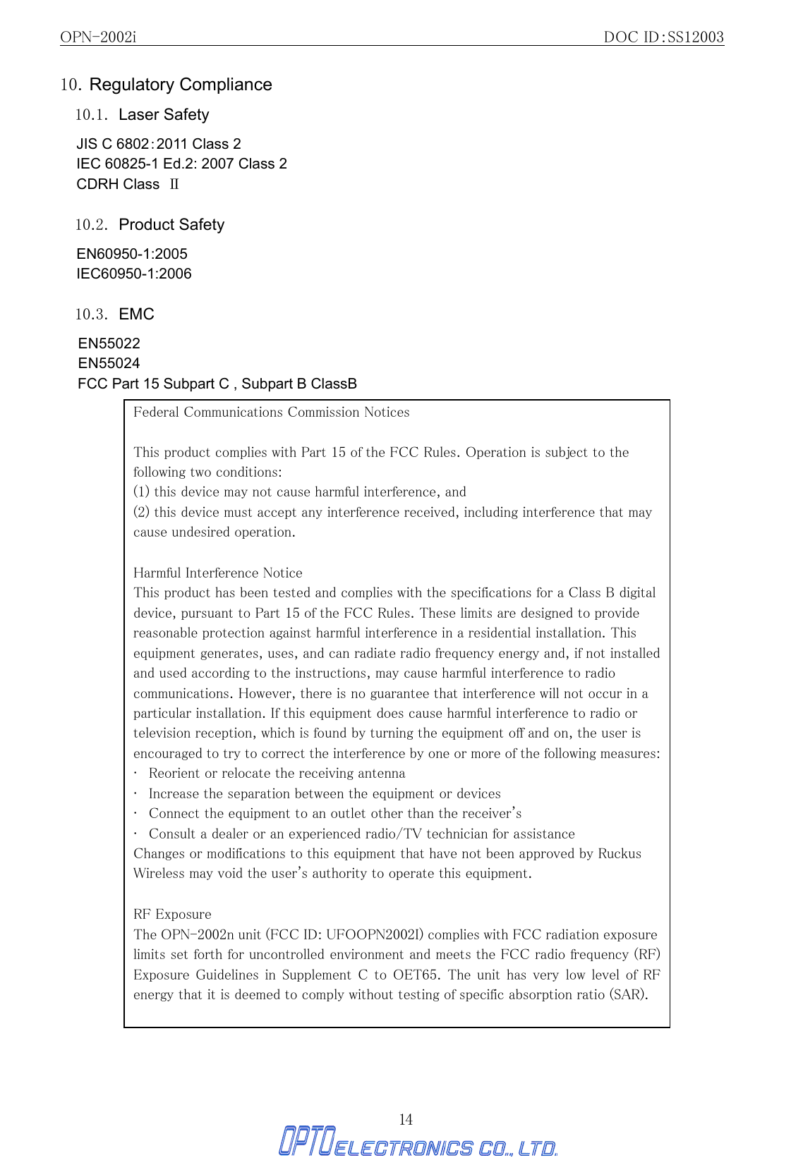 OPN-2002i                                                DOC ID：SS12003 14 10. Regulatory Compliance 10.1. Laser Safety JIS C 6802：2011 Class 2 IEC 60825-1 Ed.2: 2007 Class 2 CDRH Class  Ⅱ  10.2. Product Safety EN60950-1:2005 IEC60950-1:2006  10.3. EMC EN55022 EN55024 FCC Part 15 Subpart C , Subpart B ClassB                                        Federal Communications Commission Notices  This product complies with Part 15 of the FCC Rules. Operation is subject to the following two conditions: (1) this device may not cause harmful interference, and   (2) this device must accept any interference received, including interference that may cause undesired operation.   Harmful Interference Notice   This product has been tested and complies with the specifications for a Class B digital device, pursuant to Part 15 of the FCC Rules. These limits are designed to provide reasonable protection against harmful interference in a residential installation. This equipment generates, uses, and can radiate radio frequency energy and, if not installed and used according to the instructions, may cause harmful interference to radio communications. However, there is no guarantee that interference will not occur in a particular installation. If this equipment does cause harmful interference to radio or television reception, which is found by turning the equipment off and on, the user is encouraged to try to correct the interference by one or more of the following measures:   •   Reorient or relocate the receiving antenna   •   Increase the separation between the equipment or devices   •   Connect the equipment to an outlet other than the receiver&apos;s  •   Consult a dealer or an experienced radio/TV technician for assistance   Changes or modifications to this equipment that have not been approved by Ruckus Wireless may void the user&apos;s authority to operate this equipment.   RF Exposure The OPN-2002n unit (FCC ID: UFOOPN2002I) complies with FCC radiation exposure limits set forth for uncontrolled environment and meets the FCC radio frequency (RF) Exposure Guidelines in  Supplement  C  to OET65.  The  unit  has very  low level  of  RF energy that it is deemed to comply without testing of specific absorption ratio (SAR).  