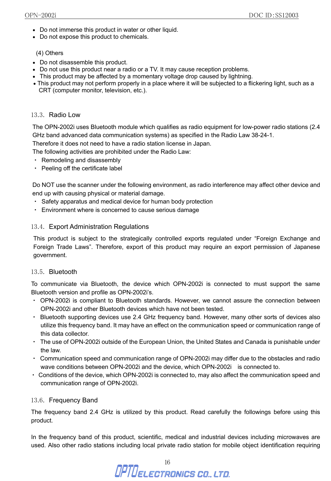 OPN-2002i                                                DOC ID：SS12003 16 •   Do not immerse this product in water or other liquid. •   Do not expose this product to chemicals. (4) Others •   Do not disassemble this product.   •   Do not use this product near a radio or a TV. It may cause reception problems. •   This product may be affected by a momentary voltage drop caused by lightning. • This product may not perform properly in a place where it will be subjected to a flickering light, such as a CRT (computer monitor, television, etc.).  13.3. Radio Low The OPN-2002i uses Bluetooth module which qualifies as radio equipment for low-power radio stations (2.4 GHz band advanced data communication systems) as specified in the Radio Law 38-24-1. Therefore it does not need to have a radio station license in Japan. The following activities are prohibited under the Radio Law: ・  Remodeling and disassembly ・  Peeling off the certificate label  Do NOT use the scanner under the following environment, as radio interference may affect other device and end up with causing physical or material damage. ・  Safety apparatus and medical device for human body protection ・  Environment where is concerned to cause serious damage  13.4. Export Administration Regulations  This product is subject to the strategically controlled exports regulated under “Foreign Exchange and Foreign Trade Laws”. Therefore, export of this product may require an export permission of Japanese government.  13.5. Bluetooth To communicate via Bluetooth, the device which OPN-2002i is connected to must support the same Bluetooth version and profile as OPN-2002i’s.   ・ OPN-2002i is compliant to Bluetooth standards. However, we cannot assure the connection between OPN-2002i and other Bluetooth devices which have not been tested. ・  Bluetooth supporting devices use 2.4 GHz frequency band. However, many other sorts of devices also utilize this frequency band. It may have an effect on the communication speed or communication range of this data collector. ・  The use of OPN-2002i outside of the European Union, the United States and Canada is punishable under the law. ・  Communication speed and communication range of OPN-2002i may differ due to the obstacles and radio wave conditions between OPN-2002i and the device, which OPN-2002i    is connected to. ・  Conditions of the device, which OPN-2002i is connected to, may also affect the communication speed and communication range of OPN-2002i.  13.6. Frequency Band  The frequency band 2.4 GHz is utilized by this product. Read carefully the followings before using this product.  In the frequency band of this product, scientific, medical and industrial devices including microwaves are used. Also other radio stations including local private radio station for mobile object identification requiring 