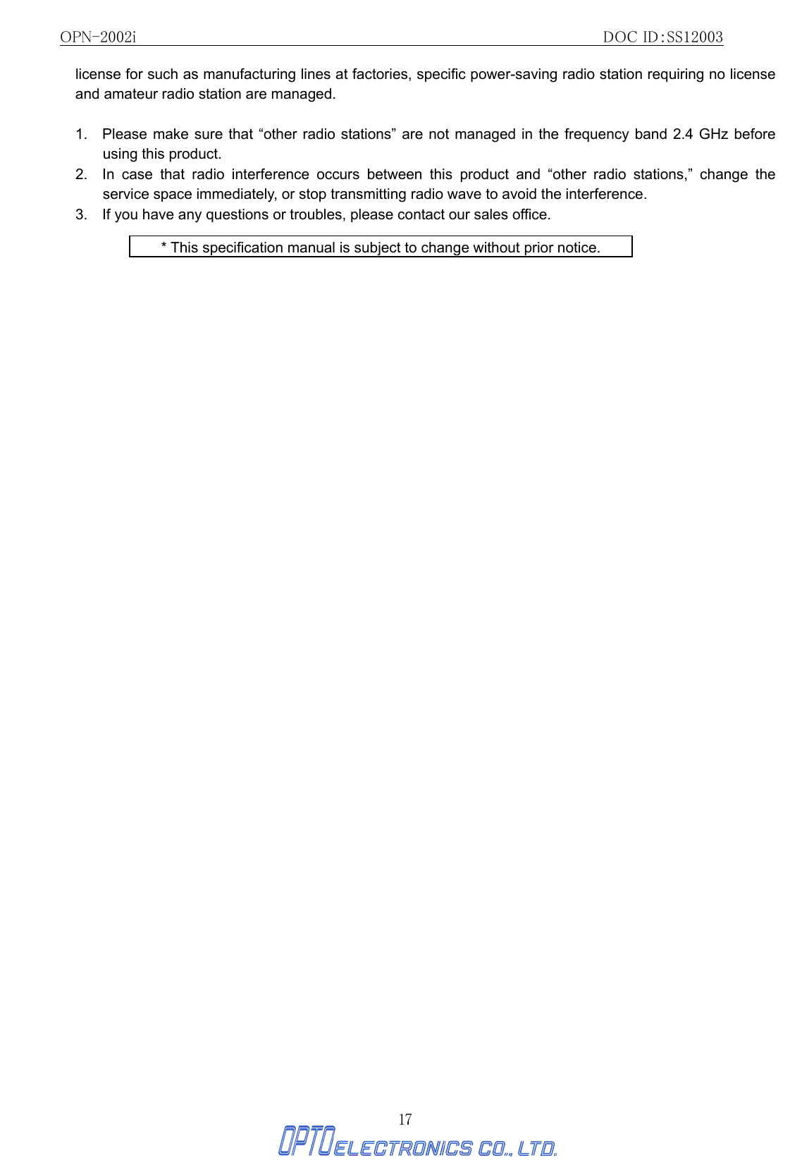 OPN-2002i                                                DOC ID：SS12003 17 license for such as manufacturing lines at factories, specific power-saving radio station requiring no license and amateur radio station are managed.  1.   Please make sure that “other radio stations” are not managed in the frequency band 2.4 GHz before using this product. 2.  In case that radio interference occurs between this product and “other radio stations,” change the service space immediately, or stop transmitting radio wave to avoid the interference. 3.    If you have any questions or troubles, please contact our sales office.  * This specification manual is subject to change without prior notice. 