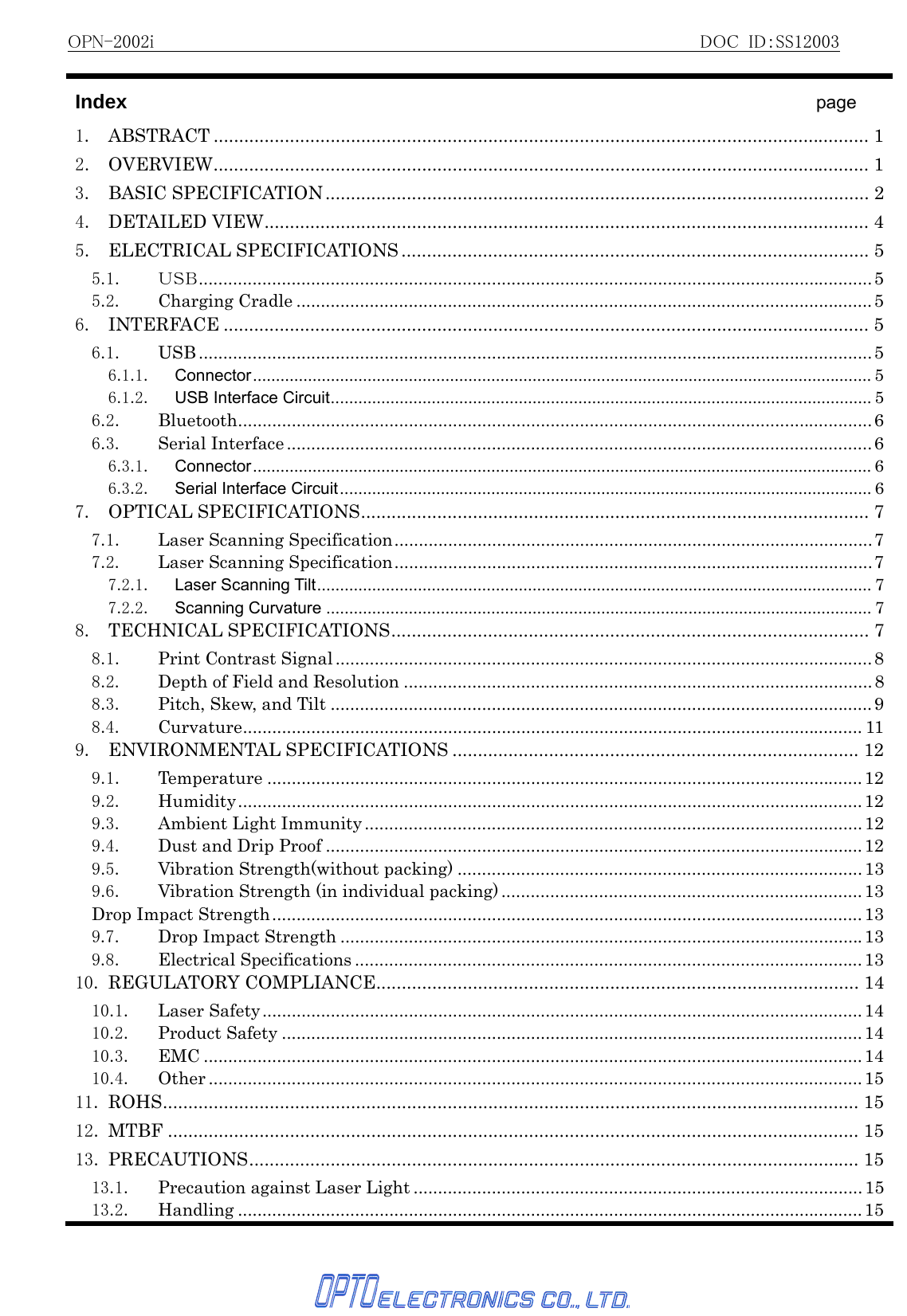 OPN-2002i                                                          DOC ID：SS12003   Index                                   page 1. ABSTRACT ................................................................................................................................. 12. OVERVIEW................................................................................................................................. 13. BASIC SPECIFICATION........................................................................................................... 24. DETAILED VIEW....................................................................................................................... 45. ELECTRICAL SPECIFICATIONS ............................................................................................ 55.1. ＵＳＢ..........................................................................................................................................55.2. Charging Cradle ......................................................................................................................56. INTERFACE ............................................................................................................................... 56.1. USB .......................................................................................................................................... 56.1.1. Connector....................................................................................................................................... 56.1.2. USB Interface Circuit...................................................................................................................... 56.2. Bluetooth..................................................................................................................................66.3. Serial Interface ........................................................................................................................66.3.1. Connector....................................................................................................................................... 66.3.2. Serial Interface Circuit.................................................................................................................... 67. OPTICAL SPECIFICATIONS.................................................................................................... 77.1. Laser Scanning Specification..................................................................................................77.2. Laser Scanning Specification..................................................................................................77.2.1. Laser Scanning Tilt......................................................................................................................... 77.2.2. Scanning Curvature ....................................................................................................................... 78. TECHNICAL SPECIFICATIONS.............................................................................................. 78.1. Print Contrast Signal ..............................................................................................................88.2.  Depth of Field and Resolution ................................................................................................88.3. Pitch, Skew, and Tilt ...............................................................................................................98.4. Curvature............................................................................................................................... 119. ENVIRONMENTAL SPECIFICATIONS ................................................................................ 129.1. Temperature ..........................................................................................................................129.2. Humidity................................................................................................................................129.3. Ambient Light Immunity ......................................................................................................129.4. Dust and Drip Proof ..............................................................................................................129.5. Vibration Strength(without packing) ...................................................................................139.6.  Vibration Strength (in individual packing) .......................................................................... 13Drop Impact Strength.........................................................................................................................139.7. Drop Impact Strength ...........................................................................................................139.8. Electrical Specifications ........................................................................................................1310. REGULATORY COMPLIANCE............................................................................................... 1410.1. Laser Safety...........................................................................................................................1410.2. Product Safety .......................................................................................................................1410.3. EMC .......................................................................................................................................1410.4. Other ......................................................................................................................................1511. ROHS......................................................................................................................................... 1512. MTBF ........................................................................................................................................ 1513. PRECAUTIONS........................................................................................................................ 1513.1. Precaution against Laser Light ............................................................................................1513.2. Handling ................................................................................................................................ 15