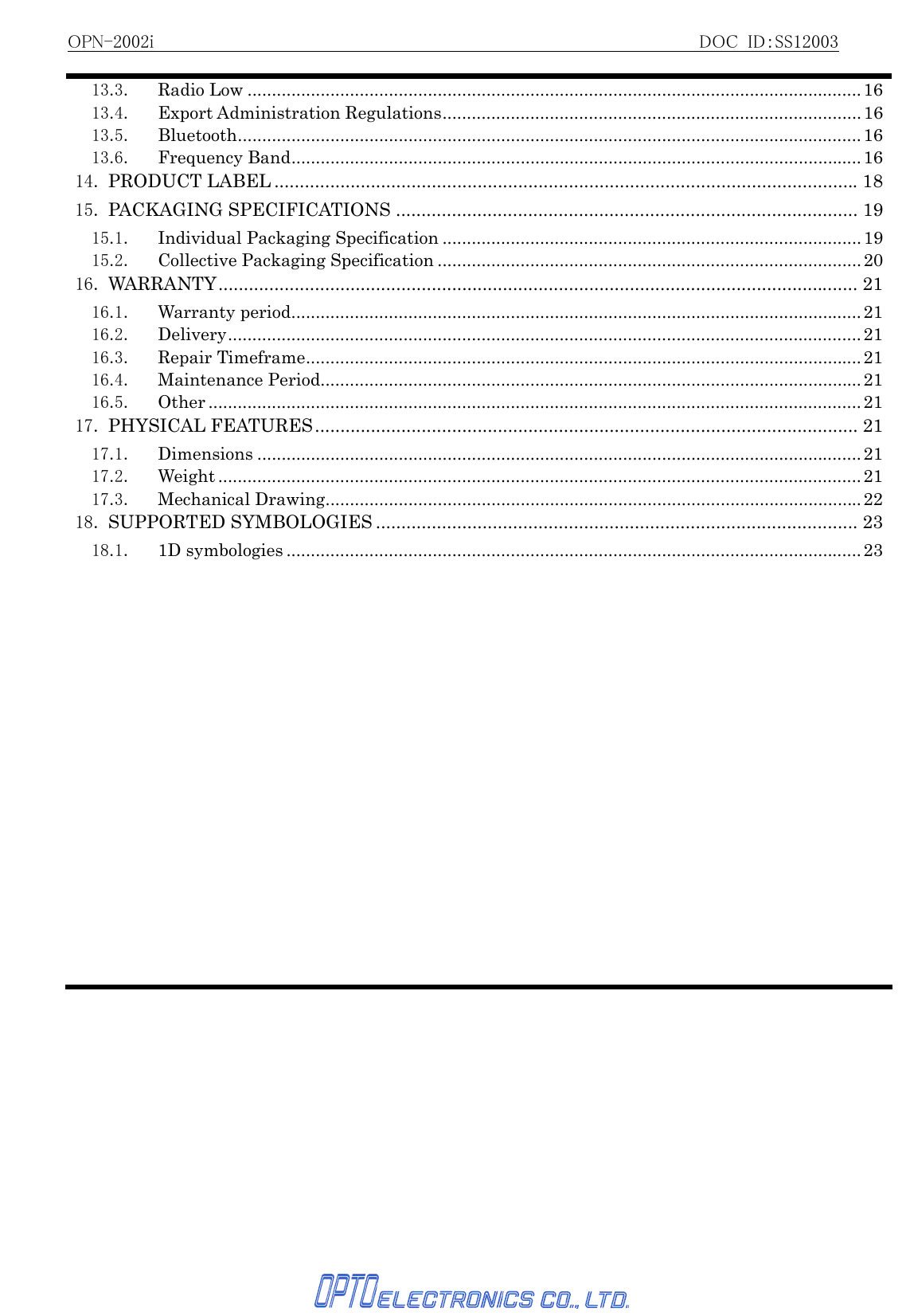 OPN-2002i                                                          DOC ID：SS12003   13.3. Radio Low ..............................................................................................................................1613.4. Export Administration Regulations...................................................................................... 1613.5. Bluetooth................................................................................................................................1613.6. Frequency Band.....................................................................................................................1614. PRODUCT LABEL ...................................................................................................................1815. PACKAGING SPECIFICATIONS ........................................................................................... 1915.1. Individual Packaging Specification ......................................................................................1915.2. Collective Packaging Specification .......................................................................................2016. WARRANTY.............................................................................................................................. 2116.1. Warranty period.....................................................................................................................2116.2. Delivery.................................................................................................................................. 2116.3. Repair Timeframe..................................................................................................................2116.4. Maintenance Period............................................................................................................... 2116.5. Other ......................................................................................................................................2117. PHYSICAL FEATURES........................................................................................................... 2117.1. Dimensions ............................................................................................................................2117.2. Weight .................................................................................................................................... 2117.3. Mechanical Drawing..............................................................................................................2218. SUPPORTED SYMBOLOGIES ............................................................................................... 2318.1. 1D symbologies ......................................................................................................................23 
