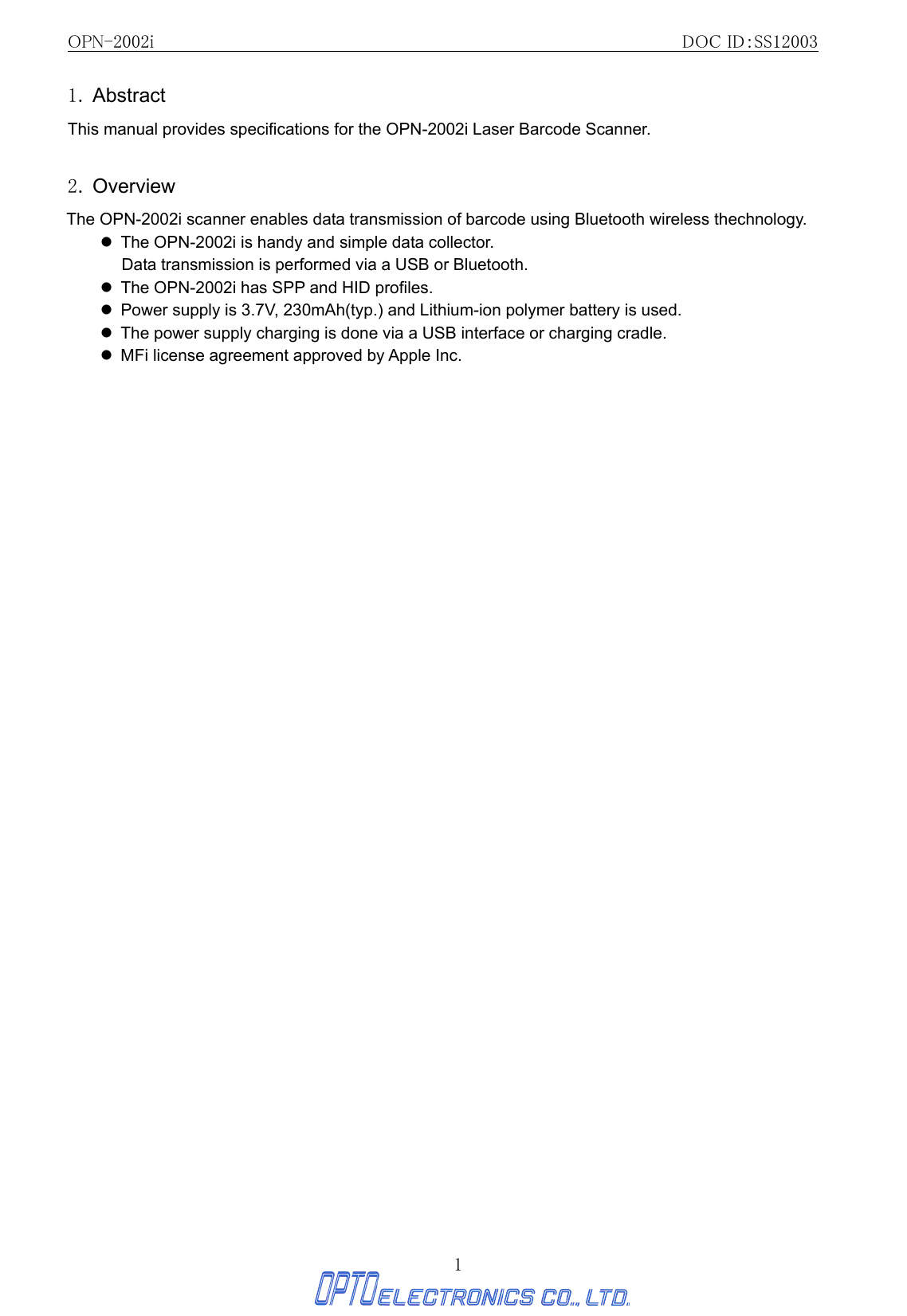 OPN-2002i                                                DOC ID：SS12003 1 1. Abstract  This manual provides specifications for the OPN-2002i Laser Barcode Scanner.  2. Overview The OPN-2002i scanner enables data transmission of barcode using Bluetooth wireless thechnology.   z  The OPN-2002i is handy and simple data collector.   Data transmission is performed via a USB or Bluetooth.   z  The OPN-2002i has SPP and HID profiles. z  Power supply is 3.7V, 230mAh(typ.) and Lithium-ion polymer battery is used. z  The power supply charging is done via a USB interface or charging cradle.   z  MFi license agreement approved by Apple Inc.           