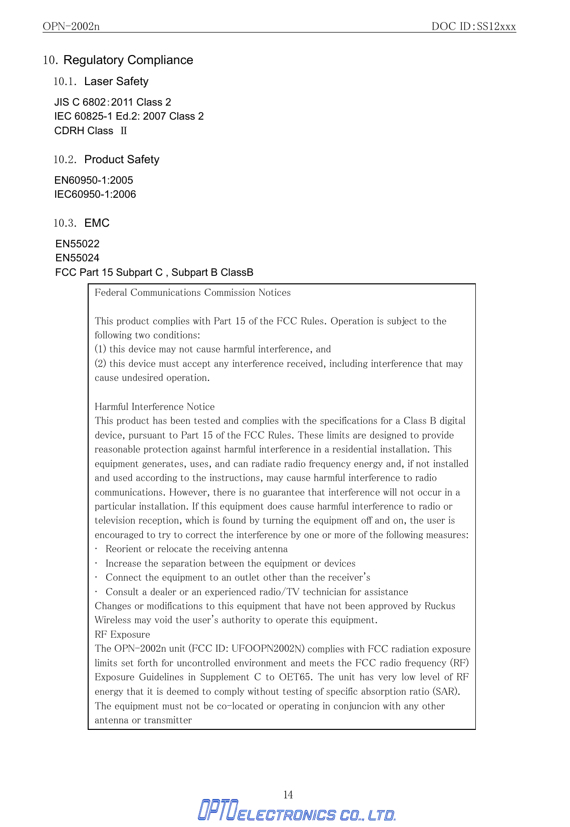 OPN-2002n                                               DOC ID：SS12xxx 14 10. Regulatory Compliance 10.1. Laser Safety JIS C 6802：2011 Class 2 IEC 60825-1 Ed.2: 2007 Class 2 CDRH Class  Ⅱ  10.2. Product Safety EN60950-1:2005 IEC60950-1:2006  10.3. EMC EN55022 EN55024 FCC Part 15 Subpart C , Subpart B ClassB                                        Federal Communications Commission Notices  This product complies with Part 15 of the FCC Rules. Operation is subject to the following two conditions: (1) this device may not cause harmful interference, and   (2) this device must accept any interference received, including interference that may cause undesired operation.   Harmful Interference Notice   This product has been tested and complies with the specifications for a Class B digital device, pursuant to Part 15 of the FCC Rules. These limits are designed to provide reasonable protection against harmful interference in a residential installation. This equipment generates, uses, and can radiate radio frequency energy and, if not installed and used according to the instructions, may cause harmful interference to radio communications. However, there is no guarantee that interference will not occur in a particular installation. If this equipment does cause harmful interference to radio or television reception, which is found by turning the equipment off and on, the user is encouraged to try to correct the interference by one or more of the following measures:   •   Reorient or relocate the receiving antenna   •   Increase the separation between the equipment or devices   •   Connect the equipment to an outlet other than the receiver&apos;s  •   Consult a dealer or an experienced radio/TV technician for assistance   Changes or modifications to this equipment that have not been approved by Ruckus Wireless may void the user&apos;s authority to operate this equipment.   RF Exposure The OPN-2002n unit (FCC ID: UFOOPN2002N) complies with FCC radiation exposure limits set forth for uncontrolled environment and meets the FCC radio frequency (RF) Exposure Guidelines  in Supplement  C  to  OET65.  The unit  has  very  low level  of  RF energy that it is deemed to comply without testing of specific absorption ratio (SAR).The equipment must not be co-located or operating in conjuncion with any other                                 antenna or transmitter   