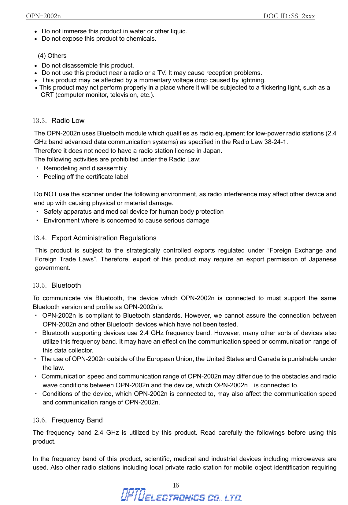 OPN-2002n                                               DOC ID：SS12xxx 16 •   Do not immerse this product in water or other liquid. •   Do not expose this product to chemicals. (4) Others •   Do not disassemble this product.   •   Do not use this product near a radio or a TV. It may cause reception problems. •   This product may be affected by a momentary voltage drop caused by lightning. • This product may not perform properly in a place where it will be subjected to a flickering light, such as a CRT (computer monitor, television, etc.).  13.3. Radio Low The OPN-2002n uses Bluetooth module which qualifies as radio equipment for low-power radio stations (2.4 GHz band advanced data communication systems) as specified in the Radio Law 38-24-1. Therefore it does not need to have a radio station license in Japan. The following activities are prohibited under the Radio Law: ・  Remodeling and disassembly ・  Peeling off the certificate label  Do NOT use the scanner under the following environment, as radio interference may affect other device and end up with causing physical or material damage. ・  Safety apparatus and medical device for human body protection ・  Environment where is concerned to cause serious damage  13.4. Export Administration Regulations  This product is subject to the strategically controlled exports regulated under “Foreign Exchange and Foreign Trade Laws”. Therefore, export of this product may require an export permission of Japanese government.  13.5. Bluetooth To communicate via Bluetooth, the device which OPN-2002n is connected to must support the same Bluetooth version and profile as OPN-2002n’s.   ・ OPN-2002n is compliant to Bluetooth standards. However, we cannot assure the connection between OPN-2002n and other Bluetooth devices which have not been tested. ・  Bluetooth supporting devices use 2.4 GHz frequency band. However, many other sorts of devices also utilize this frequency band. It may have an effect on the communication speed or communication range of this data collector. ・  The use of OPN-2002n outside of the European Union, the United States and Canada is punishable under the law. ・  Communication speed and communication range of OPN-2002n may differ due to the obstacles and radio wave conditions between OPN-2002n and the device, which OPN-2002n    is connected to. ・  Conditions of the device, which OPN-2002n is connected to, may also affect the communication speed and communication range of OPN-2002n.  13.6. Frequency Band  The frequency band 2.4 GHz is utilized by this product. Read carefully the followings before using this product.  In the frequency band of this product, scientific, medical and industrial devices including microwaves are used. Also other radio stations including local private radio station for mobile object identification requiring 