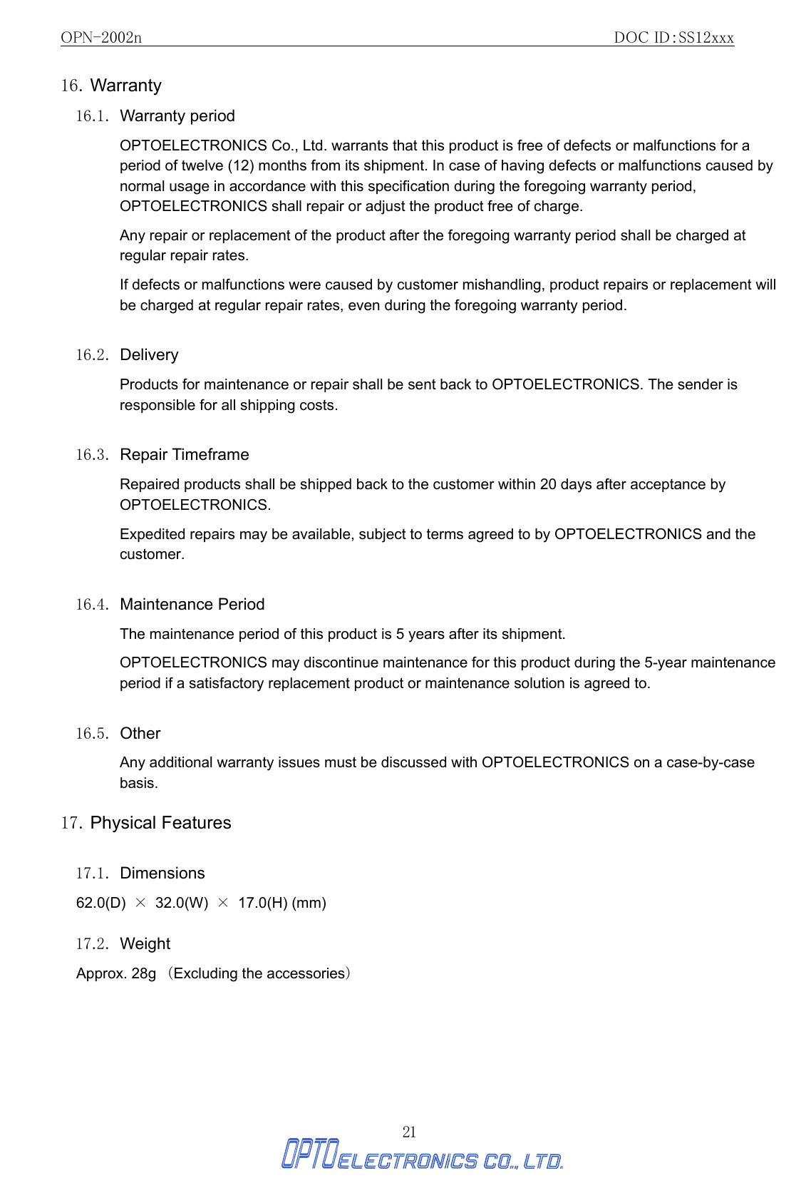 OPN-2002n                                               DOC ID：SS12xxx 21 16. Warranty 16.1. Warranty period OPTOELECTRONICS Co., Ltd. warrants that this product is free of defects or malfunctions for a period of twelve (12) months from its shipment. In case of having defects or malfunctions caused by normal usage in accordance with this specification during the foregoing warranty period, OPTOELECTRONICS shall repair or adjust the product free of charge. Any repair or replacement of the product after the foregoing warranty period shall be charged at regular repair rates. If defects or malfunctions were caused by customer mishandling, product repairs or replacement will be charged at regular repair rates, even during the foregoing warranty period.    16.2. Delivery Products for maintenance or repair shall be sent back to OPTOELECTRONICS. The sender is responsible for all shipping costs.  16.3. Repair Timeframe Repaired products shall be shipped back to the customer within 20 days after acceptance by OPTOELECTRONICS. Expedited repairs may be available, subject to terms agreed to by OPTOELECTRONICS and the customer.  16.4. Maintenance Period The maintenance period of this product is 5 years after its shipment. OPTOELECTRONICS may discontinue maintenance for this product during the 5-year maintenance period if a satisfactory replacement product or maintenance solution is agreed to.  16.5. Other Any additional warranty issues must be discussed with OPTOELECTRONICS on a case-by-case basis. 17. Physical Features  17.1. Dimensions 62.0(D)  × 32.0(W) × 17.0(H) (mm)  17.2. Weight Approx. 28g （Excluding the accessories）  