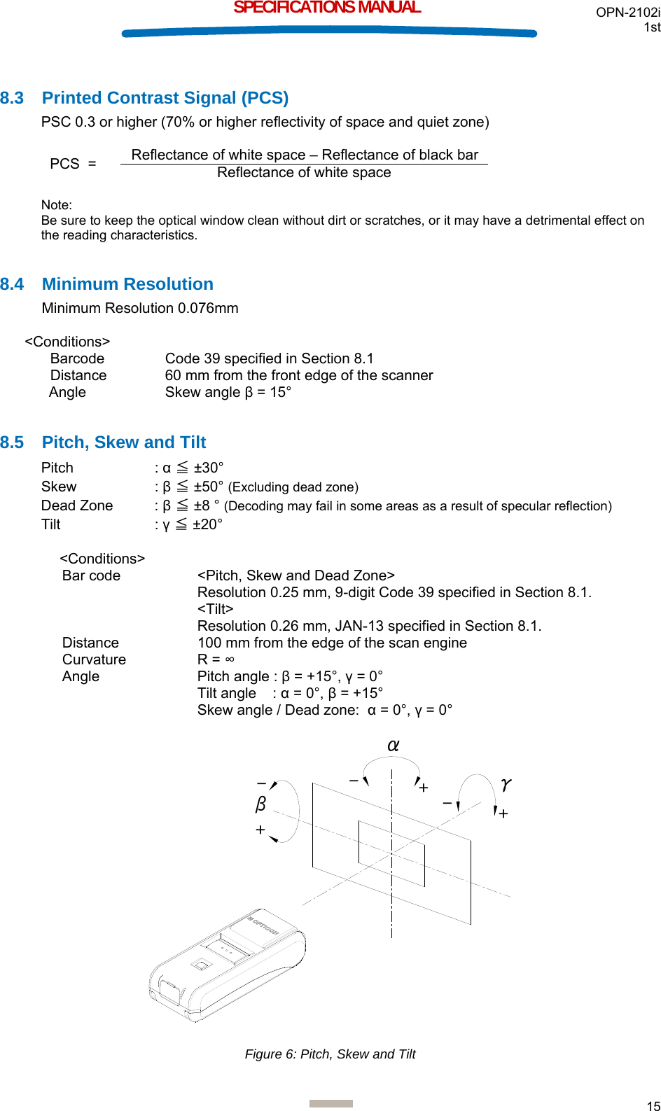 OPN-2102i 1st  15  SPECIFICATIONS MANUAL  8.3  Printed Contrast Signal (PCS) PSC 0.3 or higher (70% or higher reflectivity of space and quiet zone)     Note: Be sure to keep the optical window clean without dirt or scratches, or it may have a detrimental effect on the reading characteristics.  8.4 Minimum Resolution Minimum Resolution 0.076mm  &lt;Conditions&gt; Barcode   Code 39 specified in Section 8.1 Distance  60 mm from the front edge of the scanner Angle Skew angle β = 15°  8.5  Pitch, Skew and Tilt Pitch   : α ≦ ±30° Skew   : β ≦ ±50° (Excluding dead zone) Dead Zone  : β ≦ ±8 ° (Decoding may fail in some areas as a result of specular reflection)  Tilt   : γ ≦ ±20°  &lt;Conditions&gt; Bar code  &lt;Pitch, Skew and Dead Zone&gt;  Resolution 0.25 mm, 9-digit Code 39 specified in Section 8.1.  &lt;Tilt&gt; Resolution 0.26 mm, JAN-13 specified in Section 8.1. Distance  100 mm from the edge of the scan engine Curvature R = ∞ Angle  Pitch angle : β = +15°, γ = 0° Tilt angle    : α = 0°, β = +15° Skew angle / Dead zone:  α = 0°, γ = 0°  βγ+++--- Figure 6: Pitch, Skew and Tilt PCS  =  Reflectance of white space – Reflectance of black barReflectance of white space 