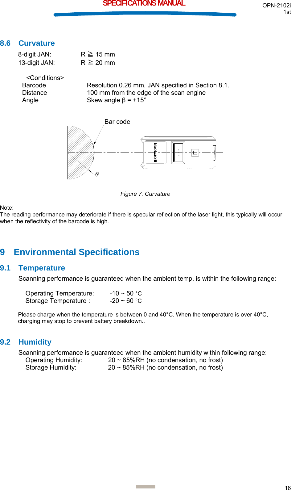 OPN-2102i 1st  16  SPECIFICATIONS MANUAL  8.6 Curvature 8-digit JAN:  R ≧ 15 mm 13-digit JAN:  R ≧ 20 mm   &lt;Conditions&gt;  Barcode  Resolution 0.26 mm, JAN specified in Section 8.1. Distance  100 mm from the edge of the scan engine Angle Skew angle β = +15°   Rバーコード Figure 7: Curvature  Note: The reading performance may deteriorate if there is specular reflection of the laser light, this typically will occur when the reflectivity of the barcode is high.  9 Environmental Specifications 9.1 Temperature Scanning performance is guaranteed when the ambient temp. is within the following range:  Operating Temperature:   -10 ~ 50 °C Storage Temperature :   -20 ~ 60 °C  Please charge when the temperature is between 0 and 40°C. When the temperature is over 40°C, charging may stop to prevent battery breakdown..  9.2 Humidity Scanning performance is guaranteed when the ambient humidity within following range: Operating Humidity:  20 ~ 85%RH (no condensation, no frost) Storage Humidity:  20 ~ 85%RH (no condensation, no frost)    Bar code