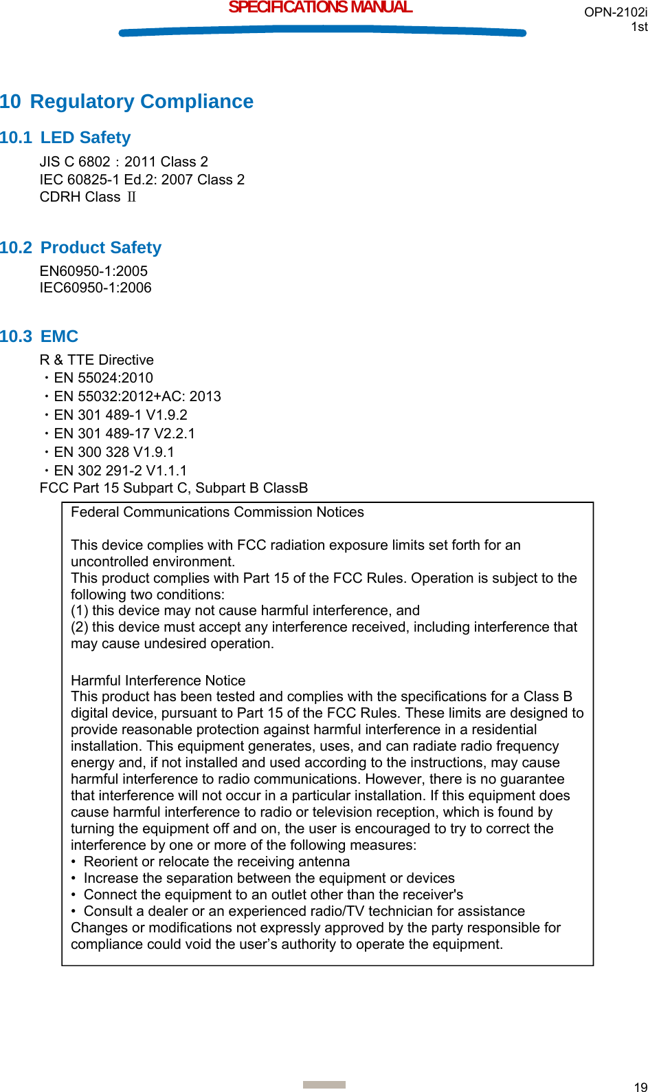 OPN-2102i 1st  19  SPECIFICATIONS MANUAL 10 Regulatory Compliance 10.1 LED Safety JIS C 6802：2011 Class 2 IEC 60825-1 Ed.2: 2007 Class 2 CDRH Class Ⅱ  10.2 Product Safety EN60950-1:2005 IEC60950-1:2006  10.3 EMC R &amp; TTE Directive ・EN 55024:2010 ・EN 55032:2012+AC: 2013 ・EN 301 489-1 V1.9.2 ・EN 301 489-17 V2.2.1 ・EN 300 328 V1.9.1 ・EN 302 291-2 V1.1.1 FCC Part 15 Subpart C, Subpart B ClassB                                      Federal Communications Commission Notices  This device complies with FCC radiation exposure limits set forth for an uncontrolled environment. This product complies with Part 15 of the FCC Rules. Operation is subject to the following two conditions: (1) this device may not cause harmful interference, and  (2) this device must accept any interference received, including interference that may cause undesired operation.  Harmful Interference Notice  This product has been tested and complies with the specifications for a Class B digital device, pursuant to Part 15 of the FCC Rules. These limits are designed to provide reasonable protection against harmful interference in a residential installation. This equipment generates, uses, and can radiate radio frequency energy and, if not installed and used according to the instructions, may cause harmful interference to radio communications. However, there is no guarantee that interference will not occur in a particular installation. If this equipment does cause harmful interference to radio or television reception, which is found by turning the equipment off and on, the user is encouraged to try to correct the interference by one or more of the following measures:  •  Reorient or relocate the receiving antenna  •  Increase the separation between the equipment or devices  •  Connect the equipment to an outlet other than the receiver&apos;s  •  Consult a dealer or an experienced radio/TV technician for assistance  Changes or modifications not expressly approved by the party responsible for compliance could void the user’s authority to operate the equipment. 