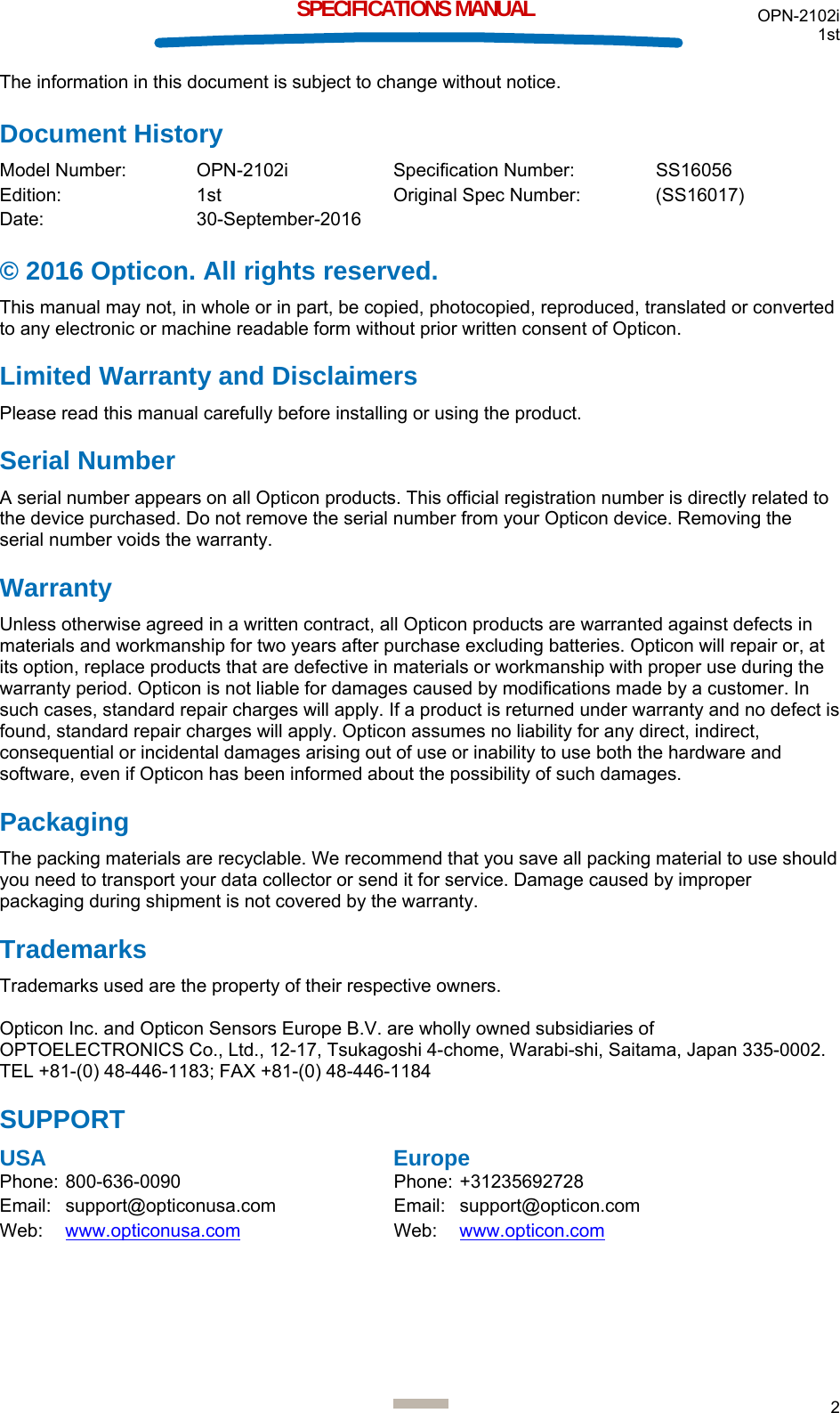 OPN-2102i 1st  2  SPECIFICATIONS MANUAL The information in this document is subject to change without notice. Document History Model Number:  OPN-2102i  Specification Number:  SS16056 Edition:   1st   Original Spec Number:  (SS16017) Date:   30-September-2016 © 2016 Opticon. All rights reserved. This manual may not, in whole or in part, be copied, photocopied, reproduced, translated or converted to any electronic or machine readable form without prior written consent of Opticon. Limited Warranty and Disclaimers Please read this manual carefully before installing or using the product. Serial Number  A serial number appears on all Opticon products. This official registration number is directly related to the device purchased. Do not remove the serial number from your Opticon device. Removing the serial number voids the warranty. Warranty Unless otherwise agreed in a written contract, all Opticon products are warranted against defects in materials and workmanship for two years after purchase excluding batteries. Opticon will repair or, at its option, replace products that are defective in materials or workmanship with proper use during the warranty period. Opticon is not liable for damages caused by modifications made by a customer. In such cases, standard repair charges will apply. If a product is returned under warranty and no defect is found, standard repair charges will apply. Opticon assumes no liability for any direct, indirect, consequential or incidental damages arising out of use or inability to use both the hardware and software, even if Opticon has been informed about the possibility of such damages.  Packaging The packing materials are recyclable. We recommend that you save all packing material to use should you need to transport your data collector or send it for service. Damage caused by improper packaging during shipment is not covered by the warranty. Trademarks Trademarks used are the property of their respective owners.  Opticon Inc. and Opticon Sensors Europe B.V. are wholly owned subsidiaries of OPTOELECTRONICS Co., Ltd., 12-17, Tsukagoshi 4-chome, Warabi-shi, Saitama, Japan 335-0002. TEL +81-(0) 48-446-1183; FAX +81-(0) 48-446-1184 SUPPORT USA      Europe Phone: 800-636-0090  Phone: +31235692728  Email: support@opticonusa.com  Email: support@opticon.com Web:   www.opticonusa.com Web: www.opticon.com      