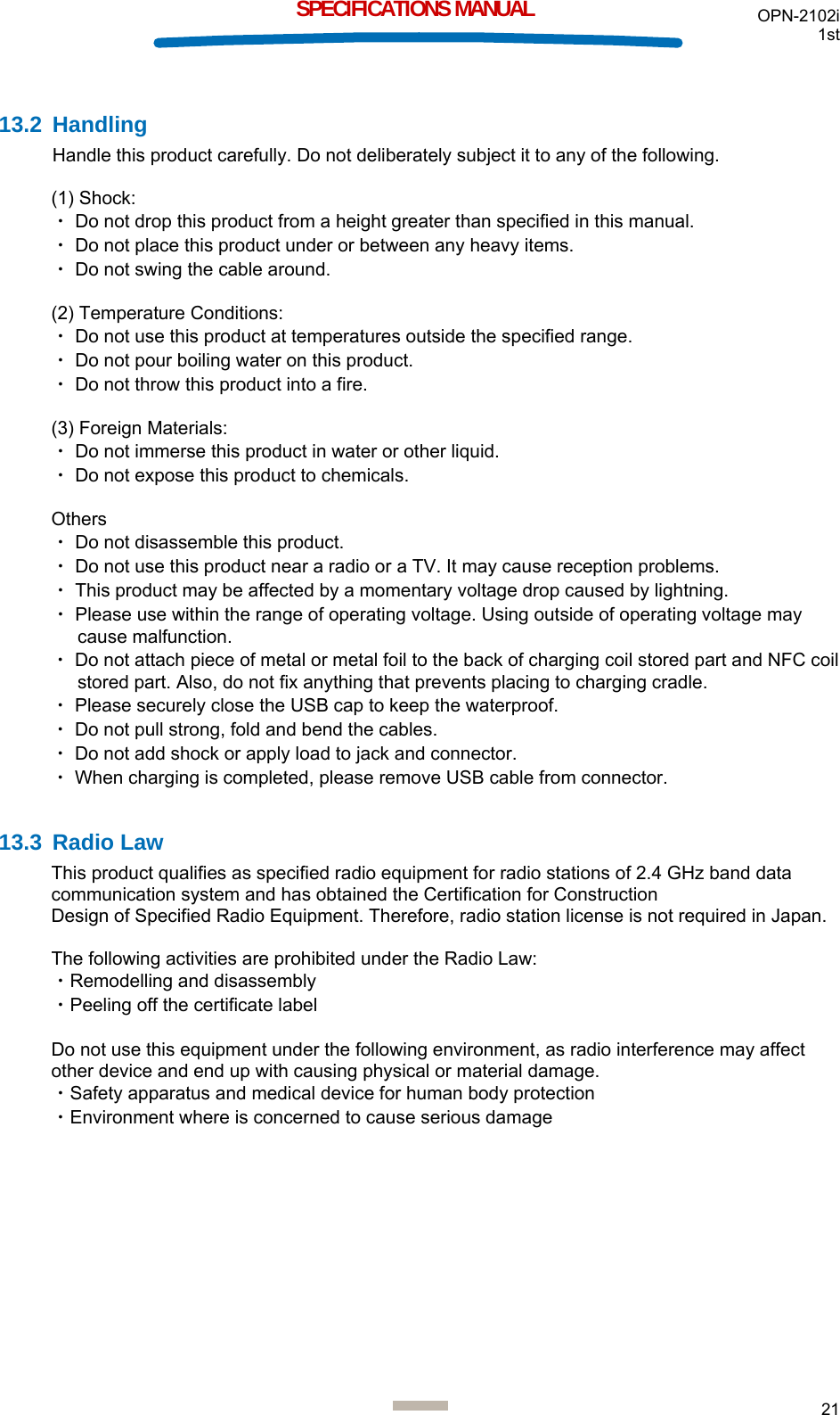 OPN-2102i 1st  21  SPECIFICATIONS MANUAL  13.2 Handling Handle this product carefully. Do not deliberately subject it to any of the following.  (1) Shock: ・ Do not drop this product from a height greater than specified in this manual. ・ Do not place this product under or between any heavy items. ・ Do not swing the cable around.  (2) Temperature Conditions: ・ Do not use this product at temperatures outside the specified range. ・ Do not pour boiling water on this product. ・ Do not throw this product into a fire.  (3) Foreign Materials: ・ Do not immerse this product in water or other liquid. ・ Do not expose this product to chemicals.  Others ・ Do not disassemble this product.  ・ Do not use this product near a radio or a TV. It may cause reception problems. ・ This product may be affected by a momentary voltage drop caused by lightning. ・ Please use within the range of operating voltage. Using outside of operating voltage may cause malfunction. ・ Do not attach piece of metal or metal foil to the back of charging coil stored part and NFC coil stored part. Also, do not fix anything that prevents placing to charging cradle. ・ Please securely close the USB cap to keep the waterproof. ・ Do not pull strong, fold and bend the cables. ・ Do not add shock or apply load to jack and connector. ・ When charging is completed, please remove USB cable from connector.  13.3 Radio Law This product qualifies as specified radio equipment for radio stations of 2.4 GHz band data communication system and has obtained the Certification for Construction  Design of Specified Radio Equipment. Therefore, radio station license is not required in Japan.  The following activities are prohibited under the Radio Law: ・Remodelling and disassembly ・Peeling off the certificate label  Do not use this equipment under the following environment, as radio interference may affect other device and end up with causing physical or material damage. ・Safety apparatus and medical device for human body protection ・Environment where is concerned to cause serious damage   