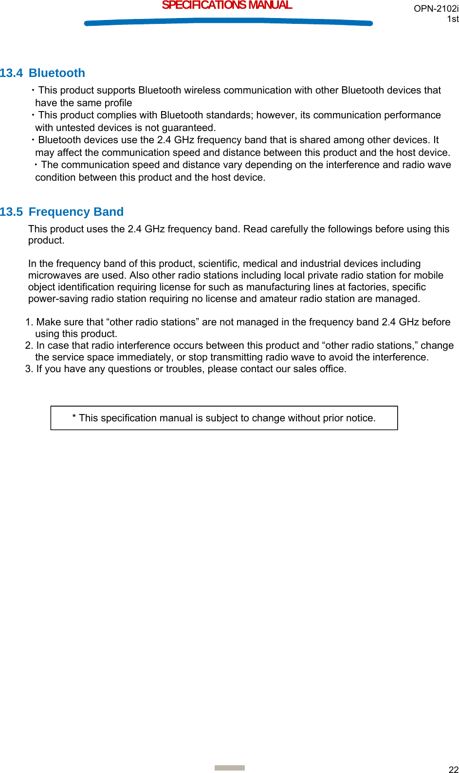 OPN-2102i 1st  22  SPECIFICATIONS MANUAL  13.4 Bluetooth ・This product supports Bluetooth wireless communication with other Bluetooth devices that have the same profile ・This product complies with Bluetooth standards; however, its communication performance with untested devices is not guaranteed. ・Bluetooth devices use the 2.4 GHz frequency band that is shared among other devices. It may affect the communication speed and distance between this product and the host device.  ・The communication speed and distance vary depending on the interference and radio wave condition between this product and the host device.  13.5 Frequency Band This product uses the 2.4 GHz frequency band. Read carefully the followings before using this product.  In the frequency band of this product, scientific, medical and industrial devices including microwaves are used. Also other radio stations including local private radio station for mobile object identification requiring license for such as manufacturing lines at factories, specific power-saving radio station requiring no license and amateur radio station are managed.  1. Make sure that “other radio stations” are not managed in the frequency band 2.4 GHz before using this product. 2. In case that radio interference occurs between this product and “other radio stations,” change the service space immediately, or stop transmitting radio wave to avoid the interference. 3. If you have any questions or troubles, please contact our sales office.   * This specification manual is subject to change without prior notice. 