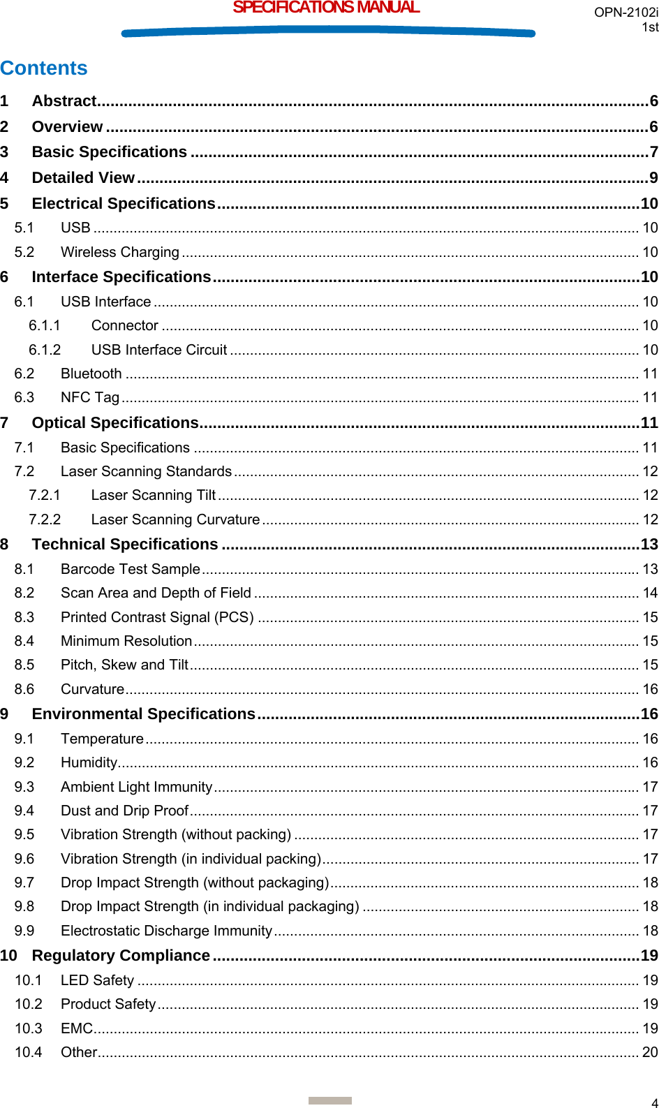 OPN-2102i 1st  4  SPECIFICATIONS MANUAL Contents 1 Abstract ............................................................................................................................ 6 2 Overview .......................................................................................................................... 6 3 Basic Specifications ....................................................................................................... 7 4 Detailed View ................................................................................................................... 9 5 Electrical Specifications ............................................................................................... 10 5.1 USB ........................................................................................................................................ 10 5.2 Wireless Charging .................................................................................................................. 10 6 Interface Specifications ................................................................................................ 10 6.1 USB Interface ......................................................................................................................... 10 6.1.1 Connector ....................................................................................................................... 10 6.1.2 USB Interface Circuit ...................................................................................................... 10 6.2 Bluetooth ................................................................................................................................ 11 6.3 NFC Tag ................................................................................................................................. 11 7 Optical Specifications ................................................................................................... 11 7.1 Basic Specifications ............................................................................................................... 11 7.2 Laser Scanning Standards ..................................................................................................... 12 7.2.1 Laser Scanning Tilt ......................................................................................................... 12 7.2.2 Laser Scanning Curvature .............................................................................................. 12 8 Technical Specifications .............................................................................................. 13 8.1 Barcode Test Sample ............................................................................................................. 13 8.2 Scan Area and Depth of Field ................................................................................................ 14 8.3 Printed Contrast Signal (PCS) ............................................................................................... 15 8.4 Minimum Resolution ............................................................................................................... 15 8.5 Pitch, Skew and Tilt ................................................................................................................ 15 8.6 Curvature ................................................................................................................................ 16 9 Environmental Specifications ...................................................................................... 16 9.1 Temperature ........................................................................................................................... 16 9.2 Humidity .................................................................................................................................. 16 9.3 Ambient Light Immunity .......................................................................................................... 17 9.4 Dust and Drip Proof ................................................................................................................ 17 9.5 Vibration Strength (without packing) ...................................................................................... 17 9.6 Vibration Strength (in individual packing) ...............................................................................  17 9.7 Drop Impact Strength (without packaging) .............................................................................  18 9.8 Drop Impact Strength (in individual packaging) ..................................................................... 18 9.9 Electrostatic Discharge Immunity ........................................................................................... 18 10 Regulatory Compliance ................................................................................................ 19 10.1 LED Safety ............................................................................................................................. 19 10.2 Product Safety ........................................................................................................................ 19 10.3 EMC ........................................................................................................................................ 19 10.4 Other ....................................................................................................................................... 20 