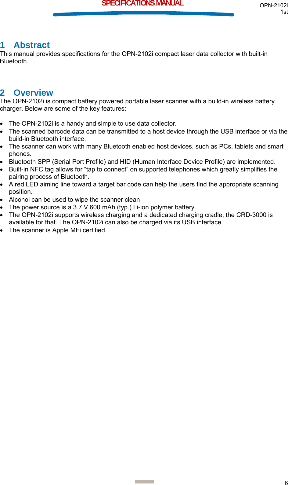 OPN-2102i 1st  6  SPECIFICATIONS MANUAL 1 Abstract This manual provides specifications for the OPN-2102i compact laser data collector with built-in Bluetooth.  2 Overview The OPN-2102i is compact battery powered portable laser scanner with a build-in wireless battery charger. Below are some of the key features:  •  The OPN-2102i is a handy and simple to use data collector. •  The scanned barcode data can be transmitted to a host device through the USB interface or via the build-in Bluetooth interface. •  The scanner can work with many Bluetooth enabled host devices, such as PCs, tablets and smart phones. •  Bluetooth SPP (Serial Port Profile) and HID (Human Interface Device Profile) are implemented. •  Built-in NFC tag allows for “tap to connect” on supported telephones which greatly simplifies the pairing process of Bluetooth. •  A red LED aiming line toward a target bar code can help the users find the appropriate scanning position. •  Alcohol can be used to wipe the scanner clean •  The power source is a 3.7 V 600 mAh (typ.) Li-ion polymer battery. •  The OPN-2102i supports wireless charging and a dedicated charging cradle, the CRD-3000 is available for that. The OPN-2102i can also be charged via its USB interface. •  The scanner is Apple MFi certified.     