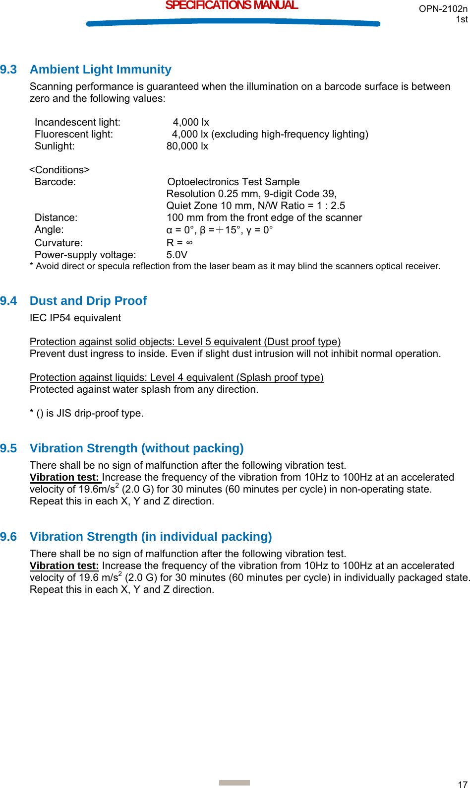 OPN-2102n 1st  17  SPECIFICATIONS MANUAL  9.3  Ambient Light Immunity Scanning performance is guaranteed when the illumination on a barcode surface is between zero and the following values:  Incandescent light:    4,000 lx Fluorescent light:    4,000 lx (excluding high-frequency lighting) Sunlight: 80,000 lx  &lt;Conditions&gt; Barcode:  Optoelectronics Test Sample Resolution 0.25 mm, 9-digit Code 39,  Quiet Zone 10 mm, N/W Ratio = 1 : 2.5 Distance:  100 mm from the front edge of the scanner Angle:  α = 0°, β =＋15°, γ = 0° Curvature: R = ∞ Power-supply voltage:  5.0V * Avoid direct or specula reflection from the laser beam as it may blind the scanners optical receiver.  9.4  Dust and Drip Proof IEC IP54 equivalent  Protection against solid objects: Level 5 equivalent (Dust proof type) Prevent dust ingress to inside. Even if slight dust intrusion will not inhibit normal operation.  Protection against liquids: Level 4 equivalent (Splash proof type) Protected against water splash from any direction.  * () is JIS drip-proof type.  9.5 Vibration Strength (without packing) There shall be no sign of malfunction after the following vibration test.  Vibration test: Increase the frequency of the vibration from 10Hz to 100Hz at an accelerated velocity of 19.6m/s2 (2.0 G) for 30 minutes (60 minutes per cycle) in non-operating state. Repeat this in each X, Y and Z direction.  9.6 Vibration Strength (in individual packing) There shall be no sign of malfunction after the following vibration test. Vibration test: Increase the frequency of the vibration from 10Hz to 100Hz at an accelerated velocity of 19.6 m/s2 (2.0 G) for 30 minutes (60 minutes per cycle) in individually packaged state. Repeat this in each X, Y and Z direction.   