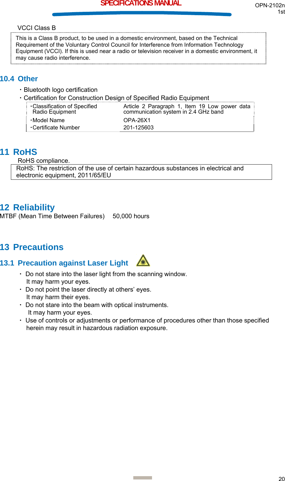 OPN-2102n 1st  20  SPECIFICATIONS MANUAL VCCI Class B      10.4 Other ・Bluetooth logo certification ・Certification for Construction Design of Specified Radio Equipment ・Classification of Specified  Radio Equipment Article 2 Paragraph 1, Item 19 Low power data communication system in 2.4 GHz band ・Model Name OPA-26X1 ・Certificate Number 201-125603 11 RoHS RoHS compliance. RoHS: The restriction of the use of certain hazardous substances in electrical and electronic equipment, 2011/65/EU  12 Reliability MTBF (Mean Time Between Failures)    50,000 hours  13 Precautions 13.1  Precaution against Laser Light ・ Do not stare into the laser light from the scanning window.  It may harm your eyes. ・ Do not point the laser directly at others’ eyes.  It may harm their eyes. ・ Do not stare into the beam with optical instruments.  It may harm your eyes. ・ Use of controls or adjustments or performance of procedures other than those specified herein may result in hazardous radiation exposure.   This is a Class B product, to be used in a domestic environment, based on the Technical Requirement of the Voluntary Control Council for Interference from Information Technology Equipment (VCCI). If this is used near a radio or television receiver in a domestic environment, it may cause radio interference.  