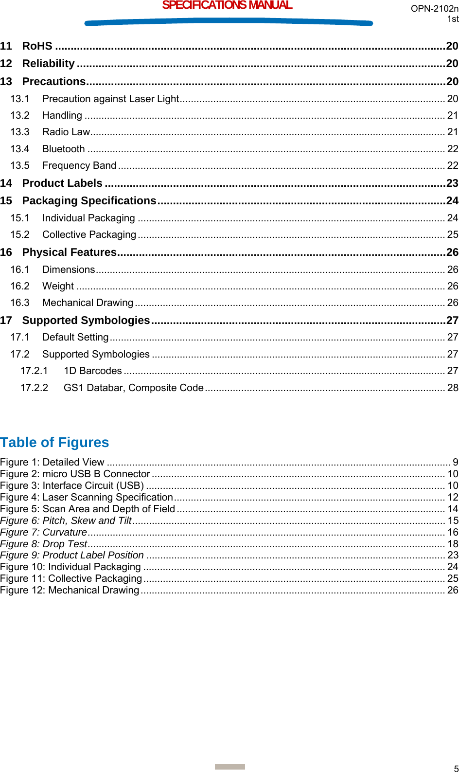 OPN-2102n 1st  5  SPECIFICATIONS MANUAL 11 RoHS .............................................................................................................................. 20 12 Reliability ....................................................................................................................... 20 13 Precautions .................................................................................................................... 20 13.1 Precaution against Laser Light ...............................................................................................  20 13.2 Handling ................................................................................................................................. 21 13.3 Radio Law............................................................................................................................... 21 13.4 Bluetooth ................................................................................................................................ 22 13.5 Frequency Band ..................................................................................................................... 22 14 Product Labels .............................................................................................................. 23 15 Packaging Specifications ............................................................................................. 24 15.1 Individual Packaging .............................................................................................................. 24 15.2 Collective Packaging .............................................................................................................. 25 16 Physical Features .......................................................................................................... 26 16.1 Dimensions ............................................................................................................................. 26 16.2 Weight .................................................................................................................................... 26 16.3 Mechanical Drawing ............................................................................................................... 26 17 Supported Symbologies ............................................................................................... 27 17.1 Default Setting ........................................................................................................................ 27 17.2 Supported Symbologies ......................................................................................................... 27 17.2.1 1D Barcodes ................................................................................................................... 27 17.2.2 GS1 Databar, Composite Code ...................................................................................... 28   Table of Figures Figure 1: Detailed View ........................................................................................................................... 9 Figure 2: micro USB B Connector ......................................................................................................... 10 Figure 3: Interface Circuit (USB) ........................................................................................................... 10 Figure 4: Laser Scanning Specification ................................................................................................. 12 Figure 5: Scan Area and Depth of Field ................................................................................................ 14 Figure 6: Pitch, Skew and Tilt ................................................................................................................  15 Figure 7: Curvature ................................................................................................................................ 16 Figure 8: Drop Test ................................................................................................................................ 18 Figure 9: Product Label Position ........................................................................................................... 23 Figure 10: Individual Packaging ............................................................................................................ 24 Figure 11: Collective Packaging ............................................................................................................ 25 Figure 12: Mechanical Drawing ............................................................................................................. 26  