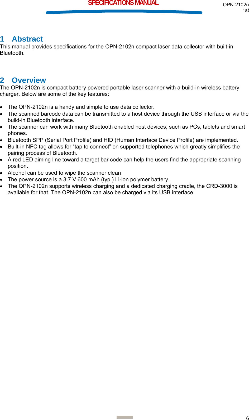 OPN-2102n 1st  6  SPECIFICATIONS MANUAL 1 Abstract This manual provides specifications for the OPN-2102n compact laser data collector with built-in Bluetooth.  2 Overview The OPN-2102n is compact battery powered portable laser scanner with a build-in wireless battery charger. Below are some of the key features:  •  The OPN-2102n is a handy and simple to use data collector. •  The scanned barcode data can be transmitted to a host device through the USB interface or via the build-in Bluetooth interface. •  The scanner can work with many Bluetooth enabled host devices, such as PCs, tablets and smart phones. •  Bluetooth SPP (Serial Port Profile) and HID (Human Interface Device Profile) are implemented. •  Built-in NFC tag allows for “tap to connect” on supported telephones which greatly simplifies the pairing process of Bluetooth. •  A red LED aiming line toward a target bar code can help the users find the appropriate scanning position. •  Alcohol can be used to wipe the scanner clean •  The power source is a 3.7 V 600 mAh (typ.) Li-ion polymer battery. •  The OPN-2102n supports wireless charging and a dedicated charging cradle, the CRD-3000 is available for that. The OPN-2102n can also be charged via its USB interface.     