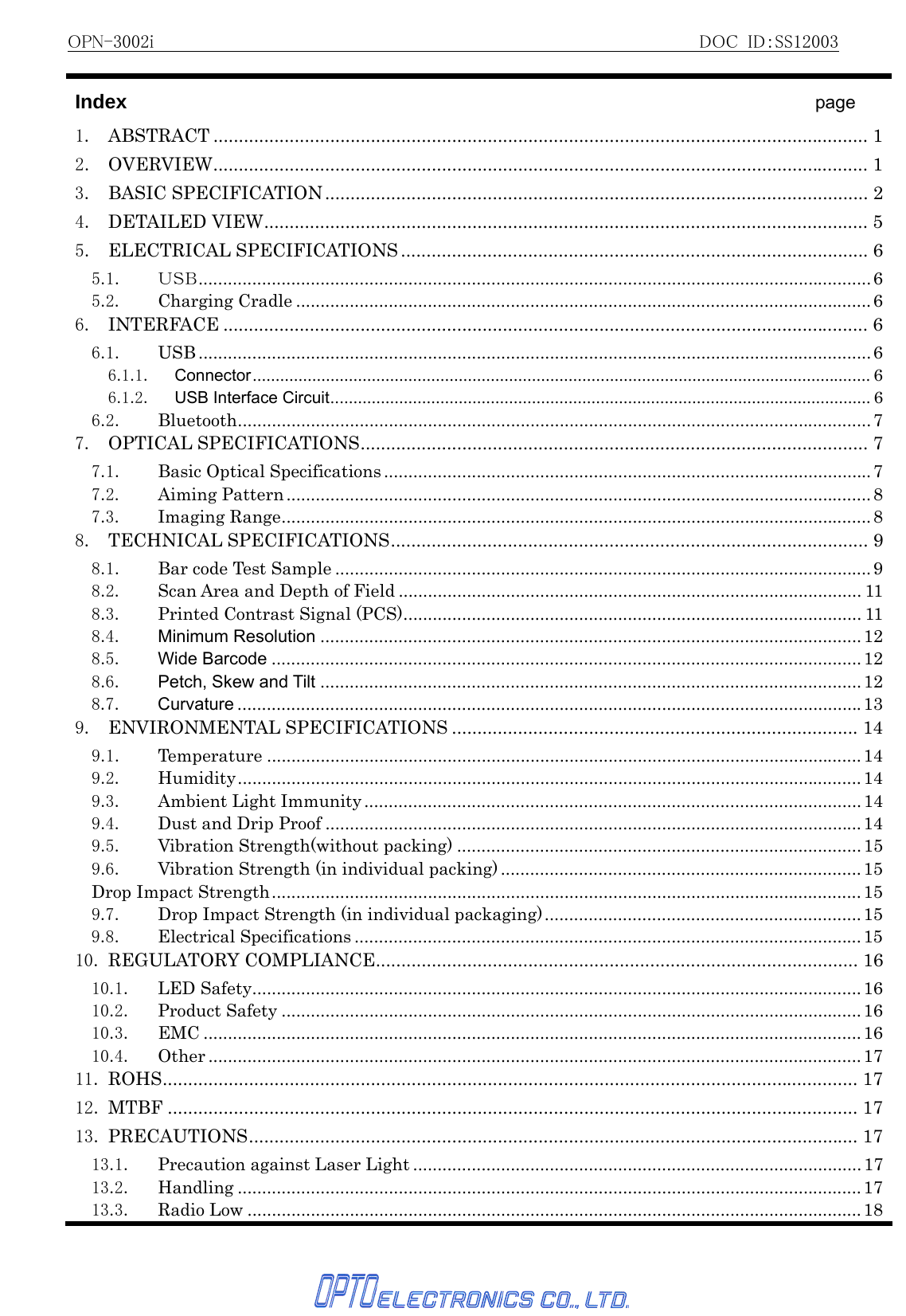 OPN-3002i                                                          DOC ID：SS12003   Index                                   page 1. ABSTRACT ................................................................................................................................. 12. OVERVIEW................................................................................................................................. 13. BASIC SPECIFICATION........................................................................................................... 24. DETAILED VIEW....................................................................................................................... 55. ELECTRICAL SPECIFICATIONS ............................................................................................ 65.1. ＵＳＢ..........................................................................................................................................65.2. Charging Cradle ......................................................................................................................66. INTERFACE ............................................................................................................................... 66.1. USB .......................................................................................................................................... 66.1.1. Connector....................................................................................................................................... 66.1.2. USB Interface Circuit...................................................................................................................... 66.2. Bluetooth..................................................................................................................................77. OPTICAL SPECIFICATIONS.................................................................................................... 77.1. Basic Optical Specifications ....................................................................................................77.2. Aiming Pattern........................................................................................................................87.3. Imaging Range.........................................................................................................................88. TECHNICAL SPECIFICATIONS.............................................................................................. 98.1. Bar code Test Sample ..............................................................................................................98.2.  Scan Area and Depth of Field ............................................................................................... 118.3. Printed Contrast Signal (PCS).............................................................................................. 118.4. Minimum Resolution ...............................................................................................................128.5. Wide Barcode .........................................................................................................................128.6. Petch, Skew and Tilt ...............................................................................................................128.7. Curvature ................................................................................................................................139. ENVIRONMENTAL SPECIFICATIONS ................................................................................ 149.1. Temperature ..........................................................................................................................149.2. Humidity................................................................................................................................149.3. Ambient Light Immunity ......................................................................................................149.4. Dust and Drip Proof ..............................................................................................................149.5. Vibration Strength(without packing) ...................................................................................159.6.  Vibration Strength (in individual packing) .......................................................................... 15Drop Impact Strength.........................................................................................................................159.7.  Drop Impact Strength (in individual packaging).................................................................159.8. Electrical Specifications ........................................................................................................1510. REGULATORY COMPLIANCE............................................................................................... 1610.1. LED Safety.............................................................................................................................1610.2. Product Safety .......................................................................................................................1610.3. EMC .......................................................................................................................................1610.4. Other ......................................................................................................................................1711. ROHS......................................................................................................................................... 1712. MTBF ........................................................................................................................................ 1713. PRECAUTIONS........................................................................................................................ 1713.1. Precaution against Laser Light ............................................................................................1713.2. Handling ................................................................................................................................ 1713.3. Radio Low ..............................................................................................................................18