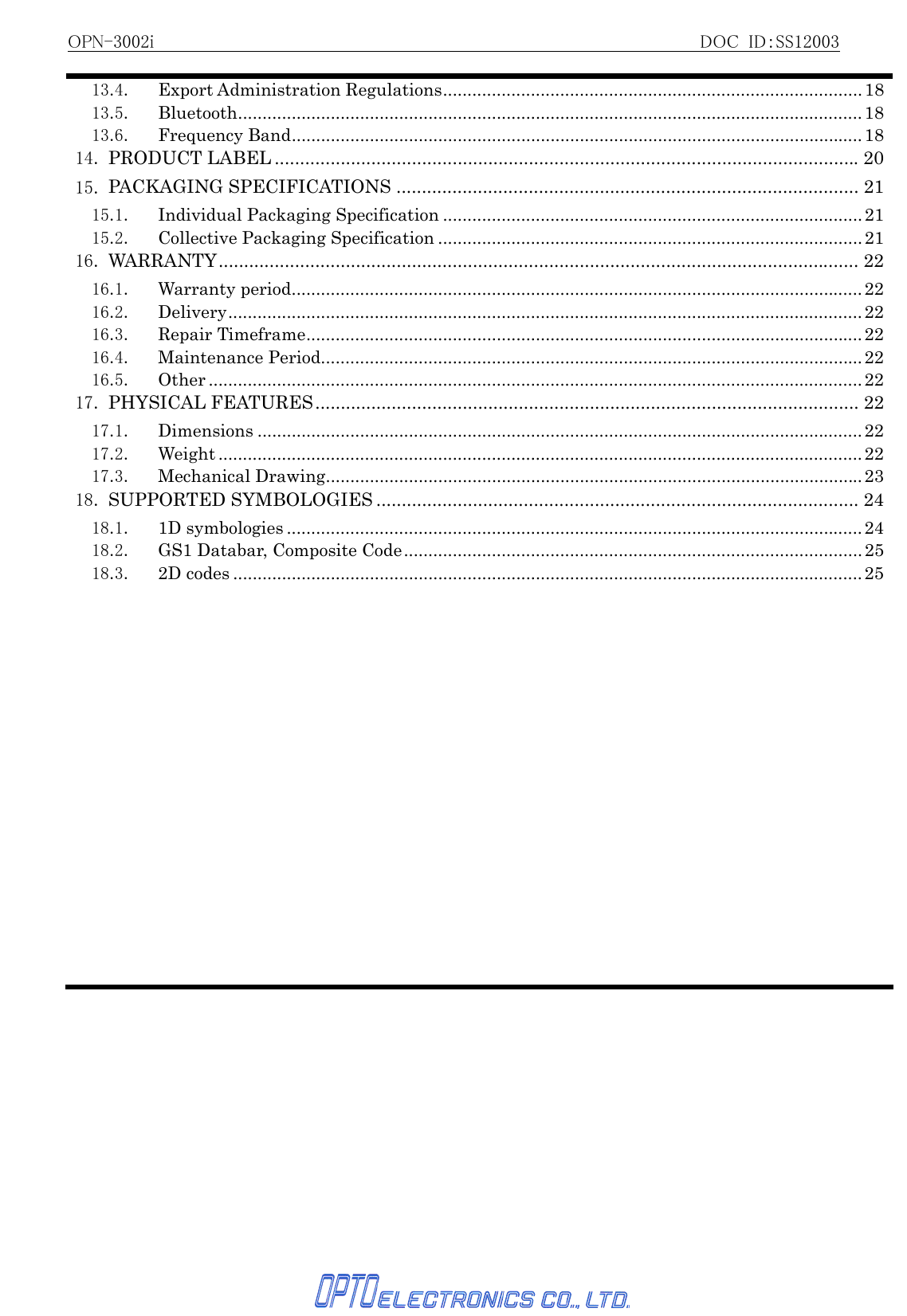 OPN-3002i                                                          DOC ID：SS12003   13.4. Export Administration Regulations......................................................................................1813.5. Bluetooth................................................................................................................................1813.6. Frequency Band.....................................................................................................................1814. PRODUCT LABEL ...................................................................................................................2015. PACKAGING SPECIFICATIONS ........................................................................................... 2115.1. Individual Packaging Specification ......................................................................................2115.2. Collective Packaging Specification .......................................................................................2116. WARRANTY.............................................................................................................................. 2216.1. Warranty period.....................................................................................................................2216.2. Delivery..................................................................................................................................2216.3. Repair Timeframe..................................................................................................................2216.4. Maintenance Period............................................................................................................... 2216.5. Other ......................................................................................................................................2217. PHYSICAL FEATURES........................................................................................................... 2217.1. Dimensions ............................................................................................................................2217.2. Weight .................................................................................................................................... 2217.3. Mechanical Drawing..............................................................................................................2318. SUPPORTED SYMBOLOGIES ............................................................................................... 2418.1. 1D symbologies ......................................................................................................................2418.2.  GS1 Databar, Composite Code..............................................................................................2518.3. 2D codes .................................................................................................................................25 