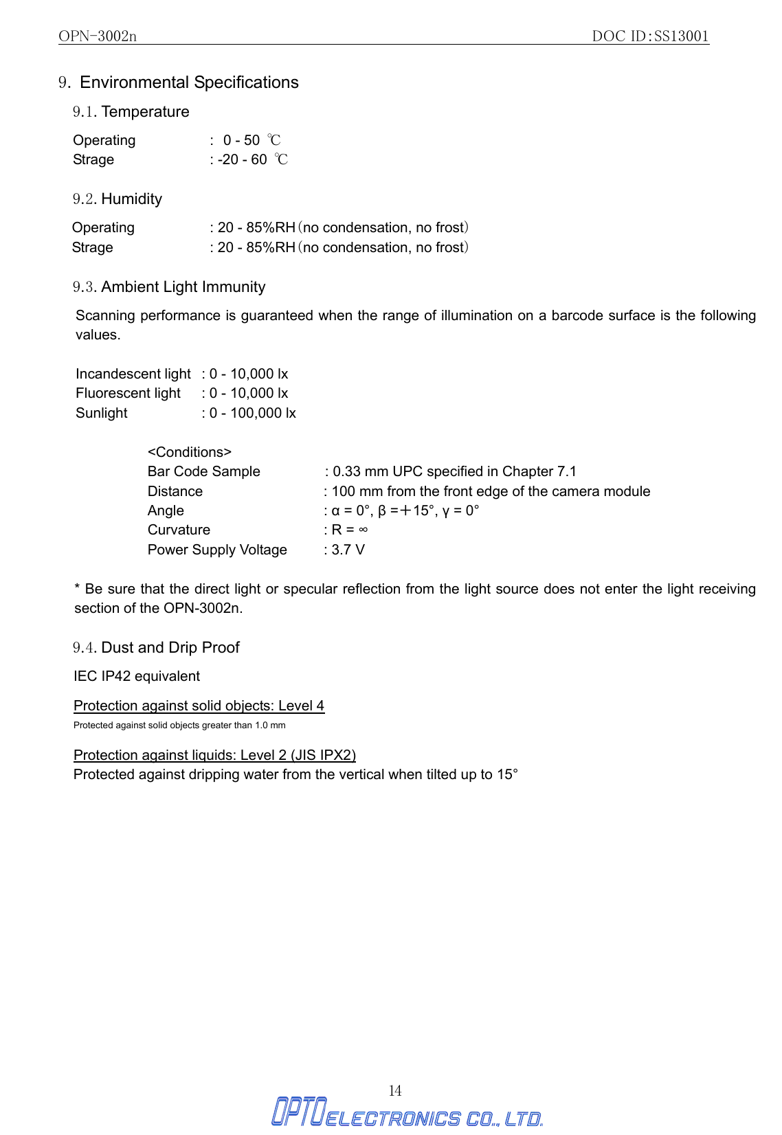 OPN-3002n                                                         DOC ID：SS13001 14 9. Environmental Specifications  9.1. Temperature Operating : 0 - 50  ℃      Strage  : -20 - 60  ℃  9.2. Humidity Operating  : 20 - 85%RH（no condensation, no frost） Strage  : 20 - 85%RH（no condensation, no frost）   9.3. Ambient Light Immunity   Scanning performance is guaranteed when the range of illumination on a barcode surface is the following values.  Incandescent light  : 0 - 10,000 lx Fluorescent light  : 0 - 10,000 lx Sunlight      : 0 - 100,000 lx  &lt;Conditions&gt; Bar Code Sample  : 0.33 mm UPC specified in Chapter 7.1 Distance  : 100 mm from the front edge of the camera module Angle  : α = 0°, β =＋15°, γ = 0° Curvature  : R = ∞ Power Supply Voltage  : 3.7 V  * Be sure that the direct light or specular reflection from the light source does not enter the light receiving section of the OPN-3002n.    9.4. Dust and Drip Proof   IEC IP42 equivalent  Protection against solid objects: Level 4 Protected against solid objects greater than 1.0 mm  Protection against liquids: Level 2 (JIS IPX2) Protected against dripping water from the vertical when tilted up to 15°  