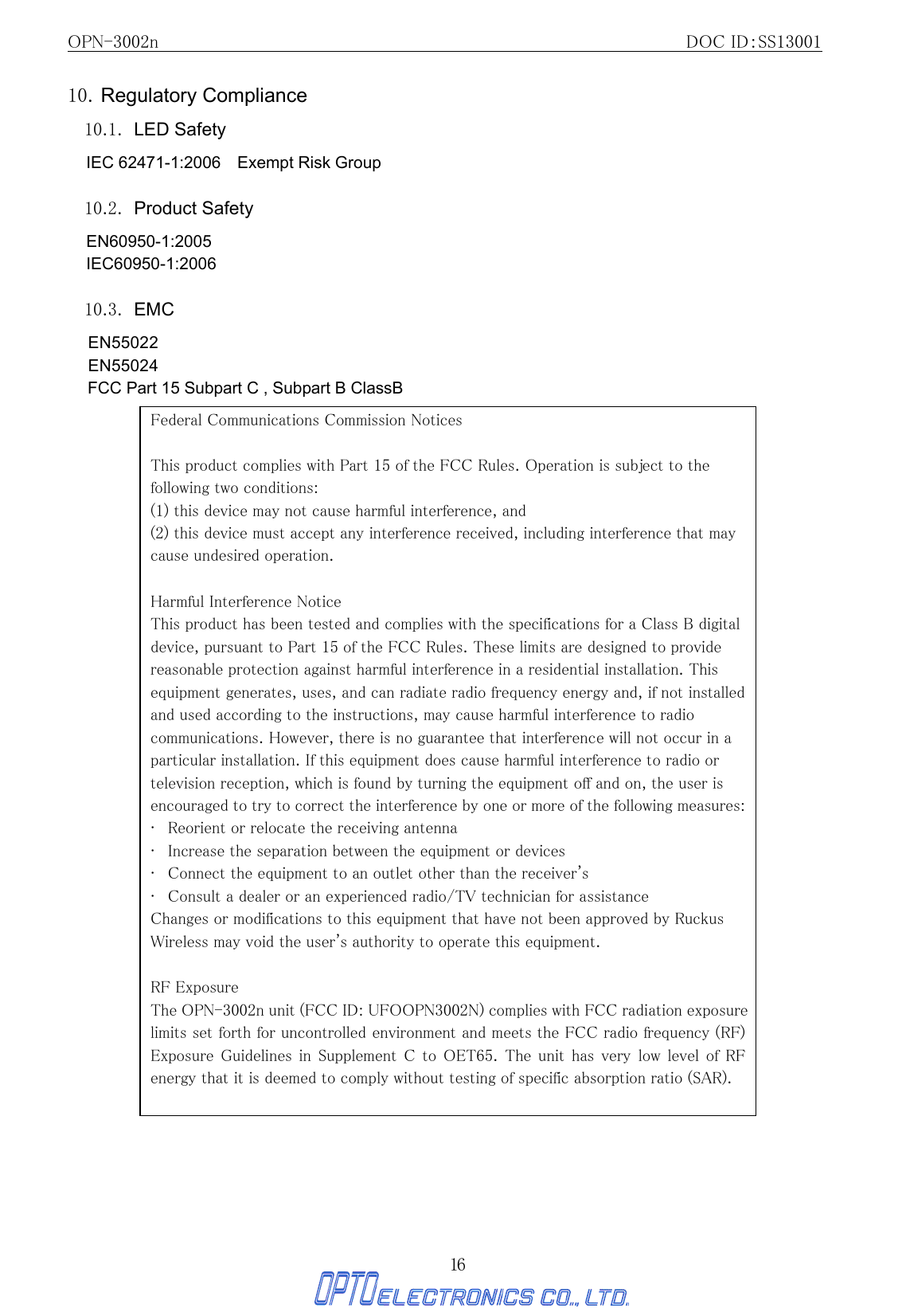 OPN-3002n                                                         DOC ID：SS13001 16 10. Regulatory Compliance 10.1. LED Safety IEC 62471-1:2006    Exempt Risk Group  10.2. Product Safety EN60950-1:2005 IEC60950-1:2006  10.3. EMC EN55022 EN55024 FCC Part 15 Subpart C , Subpart B ClassB                                        Federal Communications Commission Notices  This product complies with Part 15 of the FCC Rules. Operation is subject to the following two conditions: (1) this device may not cause harmful interference, and   (2) this device must accept any interference received, including interference that may cause undesired operation.   Harmful Interference Notice   This product has been tested and complies with the specifications for a Class B digital device, pursuant to Part 15 of the FCC Rules. These limits are designed to provide reasonable protection against harmful interference in a residential installation. This equipment generates, uses, and can radiate radio frequency energy and, if not installed and used according to the instructions, may cause harmful interference to radio communications. However, there is no guarantee that interference will not occur in a particular installation. If this equipment does cause harmful interference to radio or television reception, which is found by turning the equipment off and on, the user is encouraged to try to correct the interference by one or more of the following measures:   •   Reorient or relocate the receiving antenna   •   Increase the separation between the equipment or devices   •   Connect the equipment to an outlet other than the receiver&apos;s  •   Consult a dealer or an experienced radio/TV technician for assistance   Changes or modifications to this equipment that have not been approved by Ruckus Wireless may void the user&apos;s authority to operate this equipment.   RF Exposure The OPN-3002n unit (FCC ID: UFOOPN3002N) complies with FCC radiation exposure limits set forth for uncontrolled environment and meets the FCC radio frequency (RF) Exposure Guidelines  in Supplement  C  to  OET65.  The unit  has  very  low level  of  RF energy that it is deemed to comply without testing of specific absorption ratio (SAR).  