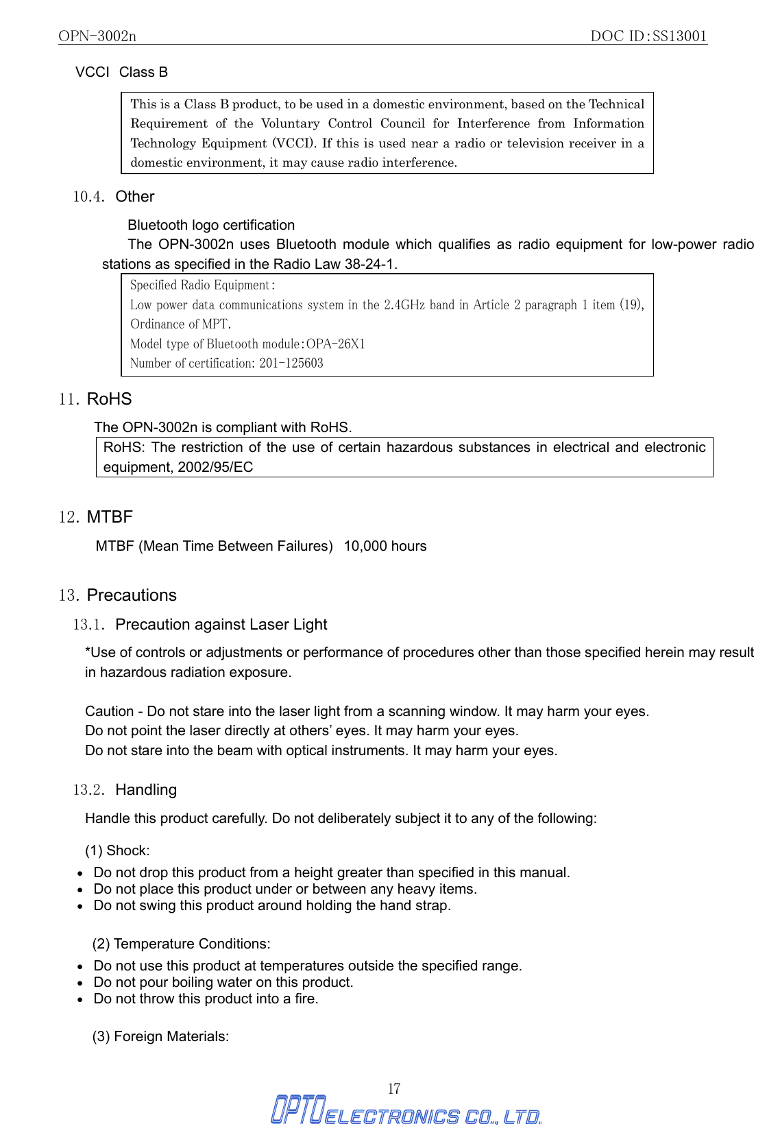 OPN-3002n                                                         DOC ID：SS13001 17 VCCI Class B          10.4. Other Bluetooth logo certification The OPN-3002n uses Bluetooth module which qualifies as radio equipment for low-power radio stations as specified in the Radio Law 38-24-1.        11. RoHS The OPN-3002n is compliant with RoHS. RoHS: The restriction of the use of certain hazardous substances in electrical and electronic equipment, 2002/95/EC  12. MTBF MTBF (Mean Time Between Failures)   10,000 hours    13. Precautions 13.1.  Precaution against Laser Light   *Use of controls or adjustments or performance of procedures other than those specified herein may result in hazardous radiation exposure.           Caution - Do not stare into the laser light from a scanning window. It may harm your eyes. Do not point the laser directly at others’ eyes. It may harm your eyes. Do not stare into the beam with optical instruments. It may harm your eyes.  13.2. Handling Handle this product carefully. Do not deliberately subject it to any of the following: (1) Shock: •   Do not drop this product from a height greater than specified in this manual. •   Do not place this product under or between any heavy items. •   Do not swing this product around holding the hand strap.  (2) Temperature Conditions: •   Do not use this product at temperatures outside the specified range. •   Do not pour boiling water on this product. •   Do not throw this product into a fire.  (3) Foreign Materials: This is a Class B product, to be used in a domestic environment, based on the Technical Requirement of the Voluntary Control Council for Interference from Information Technology Equipment (VCCI). If this is used near a radio or television receiver in a domestic environment, it may cause radio interference.   Specified Radio Equipment： Low power data communications system in the 2.4GHz band in Article 2 paragraph 1 item (19), Ordinance of MPT.  Model type of Bluetooth module：OPA-26X1 Number of certification: 201-125603 