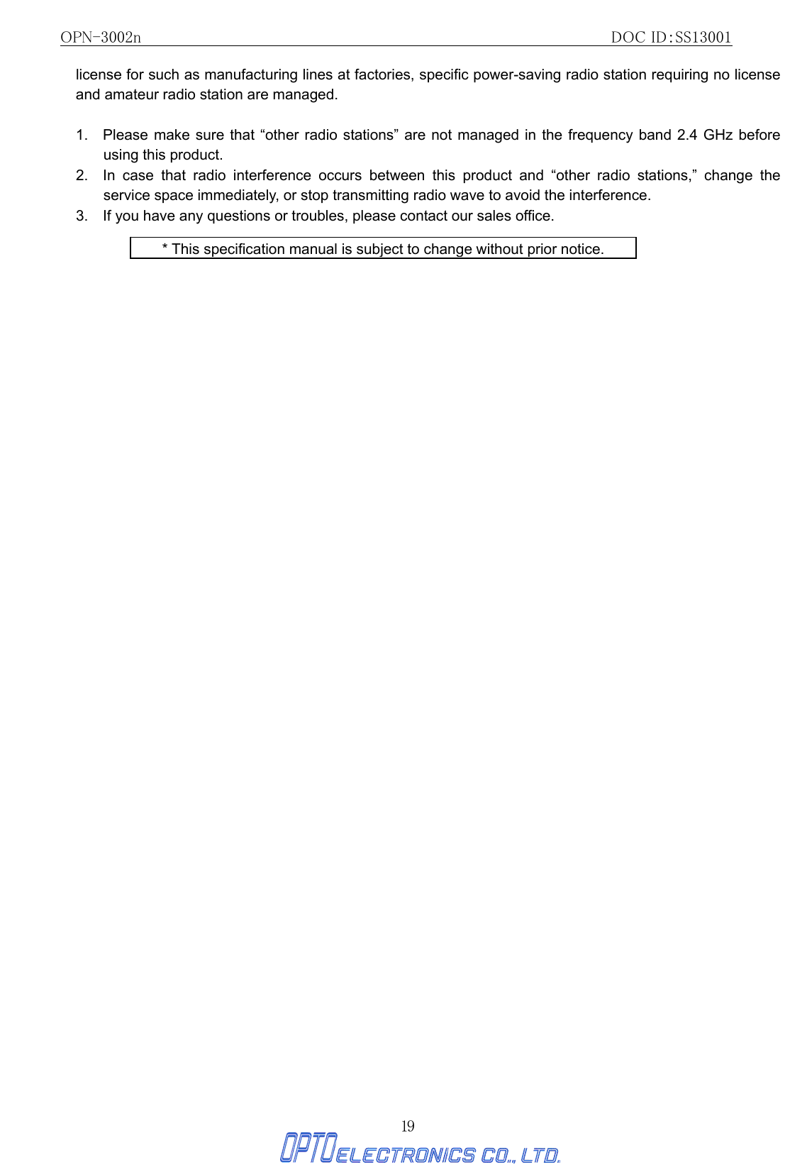 OPN-3002n                                                         DOC ID：SS13001 19 license for such as manufacturing lines at factories, specific power-saving radio station requiring no license and amateur radio station are managed.  1.   Please make sure that “other radio stations” are not managed in the frequency band 2.4 GHz before using this product. 2.  In case that radio interference occurs between this product and “other radio stations,” change the service space immediately, or stop transmitting radio wave to avoid the interference. 3.    If you have any questions or troubles, please contact our sales office.  * This specification manual is subject to change without prior notice. 