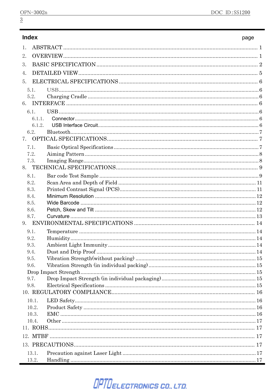 OPN-3002n                                                     DOC ID：SS12003   Index                                   page 1. ABSTRACT ................................................................................................................................. 12. OVERVIEW................................................................................................................................. 13. BASIC SPECIFICATION........................................................................................................... 24. DETAILED VIEW....................................................................................................................... 55. ELECTRICAL SPECIFICATIONS ............................................................................................ 65.1. ＵＳＢ..........................................................................................................................................65.2. Charging Cradle ......................................................................................................................66. INTERFACE ............................................................................................................................... 66.1. USB ..........................................................................................................................................66.1.1. Connector....................................................................................................................................... 66.1.2. USB Interface Circuit...................................................................................................................... 66.2. Bluetooth..................................................................................................................................77. OPTICAL SPECIFICATIONS.................................................................................................... 77.1. Basic Optical Specifications ....................................................................................................77.2. Aiming Pattern........................................................................................................................87.3. Imaging Range.........................................................................................................................88. TECHNICAL SPECIFICATIONS.............................................................................................. 98.1. Bar code Test Sample ..............................................................................................................98.2.  Scan Area and Depth of Field ............................................................................................... 118.3. Printed Contrast Signal (PCS).............................................................................................. 118.4. Minimum Resolution ...............................................................................................................128.5. Wide Barcode .........................................................................................................................128.6. Petch, Skew and Tilt ...............................................................................................................128.7. Curvature ................................................................................................................................139. ENVIRONMENTAL SPECIFICATIONS ................................................................................ 149.1. Temperature ..........................................................................................................................149.2. Humidity................................................................................................................................149.3. Ambient Light Immunity ......................................................................................................149.4. Dust and Drip Proof ..............................................................................................................149.5. Vibration Strength(without packing) ...................................................................................159.6.  Vibration Strength (in individual packing) .......................................................................... 15Drop Impact Strength.........................................................................................................................159.7.  Drop Impact Strength (in individual packaging).................................................................159.8. Electrical Specifications ........................................................................................................1510. REGULATORY COMPLIANCE............................................................................................... 1610.1. LED Safety.............................................................................................................................1610.2. Product Safety .......................................................................................................................1610.3. EMC .......................................................................................................................................1610.4. Other ......................................................................................................................................1711. ROHS......................................................................................................................................... 1712. MTBF ........................................................................................................................................ 1713. PRECAUTIONS........................................................................................................................ 1713.1. Precaution against Laser Light ............................................................................................1713.2. Handling ................................................................................................................................ 17