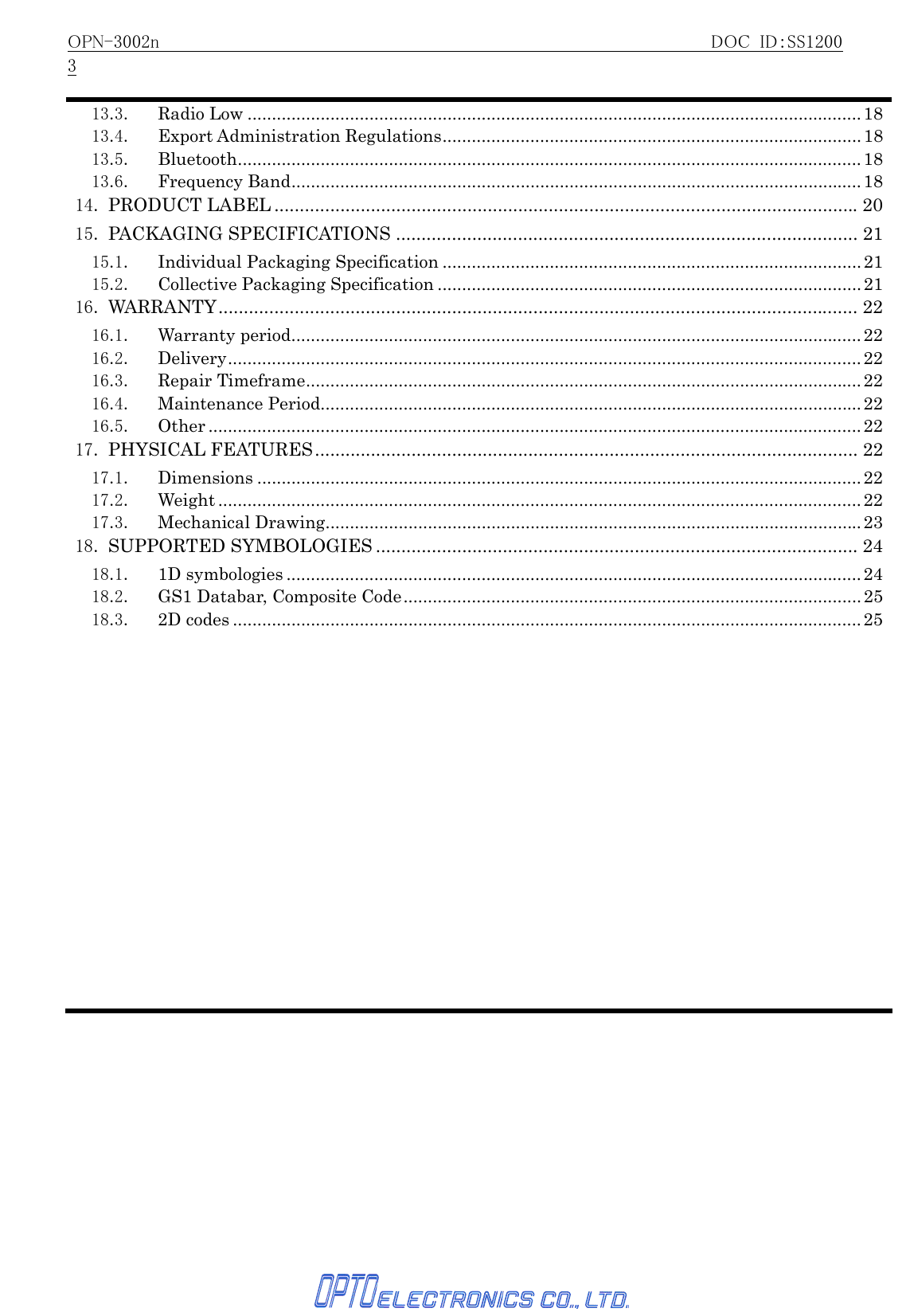 OPN-3002n                                                     DOC ID：SS12003   13.3. Radio Low ..............................................................................................................................1813.4. Export Administration Regulations...................................................................................... 1813.5. Bluetooth................................................................................................................................1813.6. Frequency Band.....................................................................................................................1814. PRODUCT LABEL ...................................................................................................................2015. PACKAGING SPECIFICATIONS ........................................................................................... 2115.1. Individual Packaging Specification ......................................................................................2115.2. Collective Packaging Specification .......................................................................................2116. WARRANTY.............................................................................................................................. 2216.1. Warranty period.....................................................................................................................2216.2. Delivery..................................................................................................................................2216.3. Repair Timeframe..................................................................................................................2216.4. Maintenance Period............................................................................................................... 2216.5. Other ......................................................................................................................................2217. PHYSICAL FEATURES........................................................................................................... 2217.1. Dimensions ............................................................................................................................2217.2. Weight ....................................................................................................................................2217.3. Mechanical Drawing..............................................................................................................2318. SUPPORTED SYMBOLOGIES ............................................................................................... 2418.1. 1D symbologies ......................................................................................................................2418.2.  GS1 Databar, Composite Code..............................................................................................2518.3. 2D codes .................................................................................................................................25 